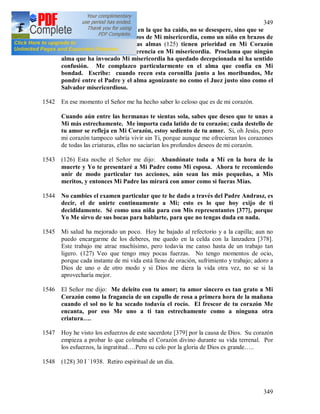 349
349
todo el abismo de la miseria en la que ha caído, no se desespere, sino que se
arroje con confianza en brazos de Mi misericordia, como un niño en brazos de
su madre amadísima. Estas almas (125) tienen prioridad en Mi Corazón
compasivo, ellas tienen preferencia en Mi misericordia. Proclama que ningún
alma que ha invocado Mi misericordia ha quedado decepcionada ni ha sentido
confusión. Me complazco particularmente en el alma que confía en Mi
bondad. Escribe: cuando recen esta coronilla junto a los moribundos, Me
pondré entre el Padre y el alma agonizante no como el Juez justo sino como el
Salvador misericordioso.
1542 En ese momento el Señor me ha hecho saber lo celoso que es de mi corazón.
Cuando aún entre las hermanas te sientas sola, sabes que deseo que te unas a
Mi más estrechamente. Me importa cada latido de tu corazón; cada destello de
tu amor se refleja en Mi Corazón, estoy sediento de tu amor. Si, oh Jesús, pero
mi corazón tampoco sabría vivir sin Ti, porque aunque me ofrecieran los corazones
de todas las criaturas, ellas no saciarían los profundos deseos de mi corazón.
1543 (126) Esta noche el Señor me dijo: Abandónate toda a Mí en la hora de la
muerte y Yo te presentaré a Mi Padre como Mi esposa. Ahora te recomiendo
unir de modo particular tus acciones, aún sean las más pequeñas, a Mis
meritos, y entonces Mi Padre las mirará con amor como si fueras Mías.
1544 No cambies el examen particular que te he dado a través del Padre Andrasz, es
decir, el de unirte continuamente a Mi; esto es lo que hoy exijo de ti
decididamente. Sé como una niña para con Mis representantes [377], porque
Yo Me sirvo de sus bocas para hablarte, para que no tengas duda en nada.
1545 Mi salud ha mejorado un poco. Hoy he bajado al refectorio y a la capilla; aun no
puedo encargarme de los deberes, me quedo en la celda con la lanzadera [378].
Este trabajo me atrae muchísimo, pero todavía me canso hasta de un trabajo tan
ligero. (127) Veo que tengo muy pocas fuerzas. No tengo momentos de ocio,
porque cada instante de mi vida está lleno de oración, sufrimiento y trabajo; adoro a
Dios de uno o de otro modo y si Dios me diera la vida otra vez, no se si la
aprovecharía mejor.
1546 El Señor me dijo: Me deleito con tu amor; tu amor sincero es tan grato a Mi
Corazón como la fragancia de un capullo de rosa a primera hora de la mañana
cuando el sol no le ha secado todavía el rocío. El frescor de tu corazón Me
encanta, por eso Me uno a ti tan estrechamente como a ninguna otra
criatura….
1547 Hoy he visto los esfuerzos de este sacerdote [379] por la causa de Dios. Su corazón
empieza a probar lo que colmaba el Corazón divino durante su vida terrenal. Por
los esfuerzos, la ingratitud….Pero su celo por la gloria de Dios es grande…..
1548 (128) 30 I `1938. Retiro espiritual de un día.
 