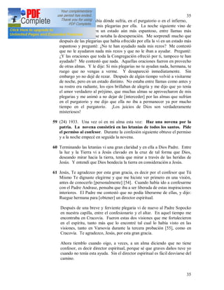 35
35
alma y aunque no sabía dónde sufría, en el purgatorio o en el infierno,
no obstante redoblé mis plegarias por ella. La noche siguiente vino de
nuevo, pero la vi en un estado aún más espantoso, entre llamas más
terribles, en su cara se notaba la desesperación. Me sorprendí mucho que
después de las plegarias que había ofrecido por ella la vi en un estado más
espantoso y pregunté: ¿No te han ayudado nada mis rezos? Me contestó
que no le ayudaron nada mis rezos y que no le iban a ayudar. Pregunté:
¿Y las oraciones que toda la Congregación ofreció por ti, tampoco te han
ayudado? Me contestó que nada. Aquellas oraciones fueron en provecho
de otras almas. Y le dije: Si mis plegarias no te ayudan nada, hermana, te
ruego que no vengas a verme. Y desapareció inmediatamente. Sin
embargo yo no dejé de rezar. Después de algún tiempo volvió a visitarme
de noche, pero en un estado distinto. No estaba entre llamas como antes y
su rostro era radiante, los ojos brillaban de alegría y me dijo que yo tenía
el amor verdadero al prójimo, que muchas almas se aprovecharon de mis
plegarias y me animó a no dejar de [interceder] por las almas que sufrían
en el purgatorio y me dijo que ella no iba a permanecer ya por mucho
tiempo en el purgatorio. ¡Los juicios de Dios son verdaderamente
misteriosos!
59 (24) 1933. Una vez oí en mi alma esta voz: Haz una novena por la
patria. La novena consistirá en las letanías de todos los santos. Pide
el permiso al confesor. Durante la confesión siguiente obtuve el permiso
y a la noche empecé en seguida la novena.
60 Terminando las letanías vi una gran claridad y en ella a Dios Padre. Entre
la luz y la Tierra vi a Jesús clavado en la cruz de tal forma que Dios,
deseando mirar hacia la tierra, tenía que mirar a través de las heridas de
Jesús. Y entendí que Dios bendecía la tierra en consideración a Jesús.
61 Jesús, Te agradezco por esta gran gracia, es decir por el confesor que Tú
Mismo Te dignaste elegirme y que me hiciste ver primero en una visión,
antes de conocerlo [personalmente] [54]. Cuando había ido a confesarme
con el Padre Andrasz, pensaba que iba a ser liberada de estas inspiraciones
interiores. El Padre me contestó que no podía liberarme de ellas, y dijo:
Ruegue hermana para [obtener] un director espiritual.
Después de una breve y ferviente plegaria vi de nuevo al Padre Sopocko
en nuestra capilla, entre el confesionario y el altar. En aquel tiempo me
encontraba en Cracovia. Fueron estas dos visiones que me fortalecieron
en el espíritu, tanto más que lo encontré tal cual lo había visto en las
visiones, tanto en Varsovia durante la tercera probación [55], como en
Cracovia. Te agradezco, Jesús, por esta gran gracia.
Ahora tiemblo cuando oigo, a veces, a un alma diciendo que no tiene
confesor, es decir director espiritual, porque sé que graves daños tuve yo
cuando no tenía esta ayuda. Sin el director espiritual es fácil desviarse del
camino.
 