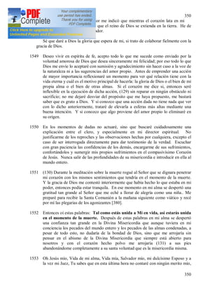 350
350
Durante la meditación el Señor me indicó que mientras el corazón lata en mi
pecho, debo procurar siempre que el reino de Dios se extienda en la tierra. He de
luchar por la gloria de mi Creador.
Sé que daré a Dios la gloria que espera de mi, si trato de colaborar fielmente con la
gracia de Dios.
1549 Deseo vivir en espíritu de fe, acepto todo lo que me sucede como enviado por la
voluntad amorosa de Dios que desea sinceramente mi felicidad; por eso todo lo que
Dios me envíe lo aceptaré con sumisión y agradecimiento sin hacer caso a la voz de
la naturaleza ni a las sugerencias del amor propio. Antes de emprender una acción
de mayor importancia reflexionaré un momento para ver qué relación tiene con la
vida eterna y cuál es el motivo principal de hacerla: la gloria de Dios o el bien de mi
propia alma o el bien de otras almas. Si el corazón me dice si, entonces seré
inflexible en la ejecución de dicha acción, (129) sin reparar en ningún obstáculo ni
sacrificio; no me dejaré desviar del propósito que me haya propuesto, me bastará
saber que es grato a Dios. Y si conozco que una acción dada no tiene nada que ver
con lo dicho anteriormente, trataré de elevarla a esferas más altas mediante una
buena intención. Y si conozco que algo proviene del amor propio lo eliminaré en
su origen.
1550 En los momentos de dudas no actuaré, sino que buscaré cuidadosamente una
explicación entre el clero, y especialmente en mi director espiritual. No
justificarme de los reproches y las observaciones hechas por cualquiera, excepto el
caso de ser interrogada directamente para dar testimonio de la verdad. Escuchar
con gran paciencia las confidencias de los demás, encargarme de sus sufrimientos,
confortándolos y sumergir mis propios sufrimientos en el compasivísimo Corazón
de Jesús. Nunca salir de las profundidades de su misericordia e introducir en ella al
mundo entero.
1551 (130) Durante la meditación sobre la muerte rogué al Señor que se dignara penetrar
mi corazón con los mismos sentimientos que tendría en el momento de la muerte.
Y la gracia de Dios me contestó interiormente que había hecho lo que estaba en mi
poder, entonces podía estar tranquila. En ese momento en mi alma se despertó una
gratitud tan grande al Señor que me eché a llorar de alegría como una niña.. Me
preparé para recibir la Santa Comunión a la mañana siguiente como viático y recé
por mí las plegarias de los agonizantes [380].
1552 Entonces oí estas palabras: Tal como estás unida a Mí en vida, así estarás unida
en el momento de la muerte. Después de estas palabras en mi alma se despertó
una confianza tan grande en la Divina Misericordia que aunque tuviera en mi
conciencia los pecados del mundo entero y los pecados de las almas condenadas, a
pesar de todo esto, no dudaría de la bondad de Dios, sino que me arrojaría sin
pensar en el abismo de la Divina Misericordia que siempre está abierto para
nosotros y con el corazón hecho polvo me arrojaría (131) a sus pies
abandonándome completamente a su santa voluntad que es la misericordia misma.
1553 Oh Jesús mío, Vida de mi alma, Vida mía, Salvador mío, mi dulcísimo Esposo y a
la vez mi Juez, Tu sabes que en esta última hora no contaré con ningún merito mío,
 