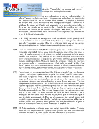 351
351
sino únicamente con Tu misericordia. Ya desde hoy me sumerjo toda en este
abismo de Tu misericordia que siempre está abierto para cada alma.
Oh Jesús mío, yo tengo una sola tarea en la vida, en la muerte y en la eternidad: y es
adorar Tu misericordia inconcebible. Ninguna mente profundizará en los misterios
de Tu misericordia, oh Dios, ni un ángel ni un hombre. Los ángeles se asombran
del misterio de la Divina Misericordia, pero no lo pueden concebir. Todo lo que ha
salido de las manos del Creador está encerrado en un misterio inconcebible, es
decir, en las entrañas de su misericordia. Cuando lo considero mi espíritu
desfallece, el corazón se me deshace de alegría. Oh Jesús, a través de Tu
piadosísimo Corazón como a través de un cristal han llegado (132) a nosotros los
rayos de la Divina Misericordia.
1554 1 II [1938]. Hoy estoy un poco peor de salud, no obstante todavía participo en la
vida comunitaria de toda la Comunidad. Estoy haciendo todavía grandes esfuerzos,
que sólo Tu conoces, oh Jesús. Hoy, en el refectorio pensé que no iba a resistir
durante todo el almuerzo. Cada comida me causa dolores tremendos.
1555 Hace una semana me visitó la Madre Superiora y me dijo: A usted, hermana se le
pega cada enfermedad, porque usted tiene el organismo muy débil, pero no es su
culpa. Si otra hermana sufriera la misma enfermedad, seguramente andaría, y usted
ya debe estar acostada. Esas palabras no me causaron disgusto, pero es mejor no
hacer tales comparaciones a las personas gravemente enfermás, porque de todas
maneras su cáliz está lleno. Otra cosa, cuando las hermanas visitan a los enfermos,
no pregunten cada vez tan detalladamente: ¿Qué es lo que duele? (133) ¿cómo
duele?, ya que repetir continuamente a cada hermana lo mismo cansa enormemente,
especialmente cuando, de tiempo en tiempo, hay que repetirlo varias veces al día.
1556 Cuando entré por un momento en la capilla, el Señor me explicó que entre las almas
elegidas tiene algunas especialmente elegidas, que llama a una santidad elevada, a
una unión excepcional con Él. Éstas son las almas seráficas de las cuales Dios
exige que lo amen más que otras almas; a pesar de que todas viven en el convento,
no obstante este amor más intenso lo exige, a veces, de una sola alma. Tal alma
comprende la llamada, porque Dios se la hacer conocer interiormente, pero puede
seguirla o puede no seguirla; del alma depende si es fiel a las llamadas del Espíritu
Santo, o si se opone al Espíritu Santo. Supe que hay un lugar en el purgatorio
donde las almas satisfacen a Dios por este tipo de culpas; entre diversos tormentos,
éste es el más duro. El alma marcada por Dios de modo especial (134) se
distinguirá de entre otras almas por una mayor gloria, por el resplandor y por un
más profundo conocimiento de Dios; en el purgatorio, por un sufrimiento más
profundo, porque conoce más a fondo y anhela más violentamente a Dios; en el
infierno, sufrirá más que otras almas, porque sabe más profundamente a quien ha
perdido; este sello del amor exclusivo de Dios no se borra en ella.
1557 Oh Jesús, mantenme en el santo temor para que no malgaste las gracias. Ayúdame
a ser fiel a las inspiraciones del Espíritu Santo, permite, más bien, que mi corazón
estalle de amor hacia Ti, antes de que descuide un solo acto de este amor.
 