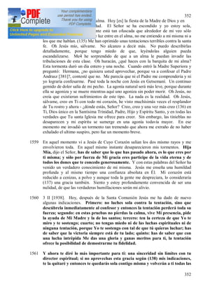 352
352
1558 2 II [1938]. Las tinieblas del alma. Hoy [es] la fiesta de la Madre de Dios y en
mi alma [hay] tanta oscuridad. El Señor se ha escondido y yo estoy sola,
completamente sola. Mi mente está tan ofuscada que alrededor de mi veo sólo
fantasmás; ni un solo rayito de luz entre en el alma, no me entiendo a mi misma ni a
los que me hablan. (135) Me han oprimido unas tentaciones terribles contra la santa
fe. Oh Jesús mío, sálvame. No alcanzo a decir más. No puedo describirlas
detalladamente, porque tengo miedo de que, leyéndolas alguien pueda
escandalizarse. Me4 he sorprendido de que a un alma le puedan invadir las
tribulaciones de esta clase. Oh huracán, ¿qué haces con la barquita de mi alma?
Esta tormenta duró un día entero y una noche. Cuando entró la Madre Superiora y
preguntó: Hermana, ¿no quisiera usted aprovechar, porque va a confesar el Padre
Andrasz [381]?, contesté que no. Me parecía que ni el Padre me comprendería y ni
yo lograría confesarme. Pasé toda la noche con Jesús en Getsemaní. Un continuo
gemido de dolor salía de mi pecho. La agonía natural será más leve, porque durante
ella se agoniza y se muere mientras aquí uno agoniza sin poder morir. Oh Jesús, no
creía que existieran sufrimientos de este tipo. La nada es la realidad. Oh Jesús,
sálvame, creo en Ti con todo mi corazón, he visto muchísimás veces el resplandor
de Tu rostro y ahora - ¿dónde estás, Señor? Creo, creo y una vez más creo (136) en
Ti, Dios único en la Santísima Trinidad, Padre, Hijo y Espíritu Santo, y en todas las
verdades que Tu santa Iglesia me ofrece para creer. Sin embargo, las tinieblas no
desaparecen y mi espíritu se sumerge en una agonía todavía mayor. En ese
momento me invadió un tormento tan tremendo que ahora me extraño de no haber
exhalado el ultimo suspiro, pero fue un momento breve.
1559 En aquel momento vi a Jesús de Cuyo Corazón salían los dos mismo rayos y me
envolvieron toda. En aquel mismo instante desaparecieron mis tormentos. Hija
Mía, dijo el Señor, has de saber que lo que has pasado ahora, es lo que eres por
ti misma; y sólo por fuerza de Mi gracia eres participe de la vida eterna y de
todos los dones que te concedo generosamente. Y con estas palabras del Señor ha
venido un verdadero conocimiento de mi misma. Jesús me enseña una humildad
profunda y al mismo tiempo una confianza absoluta en Él. Mi corazón está
reducido a cenizas, a polvo y aunque toda la gente me despreciara, lo consideraría
(137) una gracia también. Siento y estoy profundamente convencida de ser una
nulidad, de que las verdaderas humillaciones serán mi alivio.
1560 3 II [1938]. Hoy, después de la Santa Comunión Jesús me ha dado de nuevo
algunas indicaciones. Primero: no luches sola contra la tentación, sino que
descúbrela inmediatamente al confesor y entonces la tentación perderá toda su
fuerza; segundo: en estas pruebas no pierdas la calma, vive Mi presencia, pide
la ayuda de Mi Madre y la de los santos; tercero: ten la certeza de que Yo te
miro y te sostengo; cuarto; no tengas miedo ni de las luchas espirituales ni de
ninguna tentación, porque Yo te sostengo con tal de que tú quieras luchar; has
de saber que la victoria siempre está de tu lado; quinto: has de saber que con
una lucha intrépida Me das una gloria y ganas meritos para ti, la tentación
ofrece la posibilidad de demostrarme tu fidelidad.
1561 Y ahora te diré lo más importante para ti: una sinceridad sin límites con tu
director espiritual; si no aprovechas esta gracia según (138) mis indicaciones,
te la quitaré y entonces te quedarás sola contigo misma y volverán a ti todas las
 
