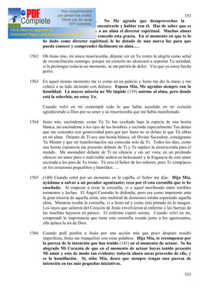 353
353
tribulaciones que conoces. No Me agrada que desaprovechas la
oportunidad cuando puedes encontrarlo y hablar con él. Has de saber que es
Mi enorme gracia si Yo doy a un alma el director espiritual. Muchas almas
Me lo piden y no a todas les concedo esta gracia. En el momento en que te lo
he dado como director espiritual, le he dotado de una nueva luz para que
pueda conocer y comprender fácilmente tu alma….
1562 Oh Jesús mío, mi única misericordia, déjame ver en Tu rostro la alegría como señal
de reconciliación conmigo, porque mi corazón no alcanzará a soportar Tu seriedad,
si la prolongas todavía un momento, se me partirá de dolor. Ves que ya estoy hecha
polvo.
1563 En aquel mismo momento me vi como en un palacio y Jesús me dio la mano y me
colocó a su lado diciendo con dulzura: Esposa Mía, Me agradas siempre con la
humildad. La mayor miseria no Me impide (139) unirme al alma, pero donde
está la soberbia, no estoy Yo.
Cuando volví en mi contemplé todo lo que había sucedido en mi corazón
agradeciendo a Dios por su amor y su misericordia que me había manifestado.
1564 Jesús mío, escóndeme; como Tú Te has ocultado bajo la especie de una hostia
blanca, así escóndeme a los ojos de los hombres y esconde especialmente Tus dones
que me concedes con generosidad para que por fuera no se delate lo que Tú obras
en mí alma. Delante de Ti soy una hostia blanca, oh Divino Sacerdote, conságrame
Tu Mismo y que mi transformación sea conocida solo de Ti. Todos los días, como
una hostia expiatoria me presento delante de Ti y Te suplico la misericordia para el
mundo. Me anonadaré delante de Ti en silencio y sin ser vista; en un profundo
silencio mi amor puro e indivisible arderá en holocausto y la fragancia de este amor
ascienda a los pies de Tu trono. Tú eres el Señor de los señores, pero Te complaces
en los corazones pequeñitos y humildes…..
1565 (140) Cuando entré por un momento en la capilla, el Señor me dijo: Hija Mía,
ayúdame a salvar a un pecador agonizante; reza por él esta coronilla que te he
enseñado. Al empezar a rezar la coronilla, vi a aquel moribundo entre terribles
tormentos y luchas. El Ángel Custodio lo defendía, pero era como impotente ante
la gran miseria de aquella alma; una multitud de demonios estaba esperando aquella
alma. Mientras rezaba la coronilla, vi a Jesús tal y como está pintado en la imagen.
Los rayos que salieron del Corazón de Jesús envolvieron al enfermo y las fuerzas de
las tinieblas huyeron en pánico. El enfermo expiró sereno. Cuando volví en mi,
comprendí la importancia que tiene esta coronilla rezada junto a los agonizantes,
ella aplaca la ira de Dios.
1566 Cuando pedí perdón a Jesús por una acción mía que poco después resultó
imperfecta, Jesús me tranquilizó con estas palabras: Hija Mía, te recompenso por
la pureza de la intención que has tenido (141) en el momento de actuar. Se ha
alegrado Mi Corazón de que en el momento de actuar hayas tenido presente
Mi amor y esto de modo tan evidente; todavía ahora sacas provecho de ello, y
es la humillación. Si, niña Mía, deseo que siempre tengas una pureza de
intención en tus más pequeñas iniciativas.
 
