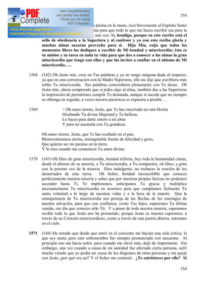 354
354
1567 En el momento en que tomé la pluma en la mano, recé brevemente al Espíritu Santo
y dije: Jesús, bendice esta pluma para que todo lo que me haces escribir sea para la
gloria de Dios. De repente oí una voz: Sí, bendigo, porque en este escrito está el
sello de obediencia a la Superiora y al confesor y ya con esto recibo gloria y
muchas almas sacarán provecho para si. Hija Mía, exijo que todos los
momentos libres los dediques a escribir de Mi bondad y misericordia; ésta es
tu misión y tu tarea en toda tu vida para que des a conocer a las almas la gran
misericordia que tengo con ellas y que las invites a confiar en el abismo de Mi
misericordia…..
1568 (142) Oh Jesús mío, creo en Tus palabras y ya no tengo ninguna duda al respecto,
ya que en una conversación con la Madre Superiora, ella me dijo que escribiera más
sobre Tu misericordia. Sus palabras concordaron plenamente con Tu deseo. Oh
Jesús mío, ahora comprendo que si pides algo al alma, también das a las Superioras
la inspiración de permitirnos cumplir Tu demanda, aunque sí sucede que no siempre
se obtenga en seguida; a veces nuestra paciencia es expuesta a prueba….
1569 + Oh amor eterno, Jesús, que Te has encerrado en esta Hostia
Ocultando Tu divina Majestad y Tu belleza,
Lo haces para darte entero a mi alma
Y para no asustarla con Tu grandeza.
Oh amor eterno, Jesús, que Te has ocultado en el pan,
Bienaventuranza eterna, inimaginable fuente de felicidad y gozo,
Que quieres ser mi paraíso en la tierra
Y lo eres cuando me comunicas Tu amor divino.
1570 (143) Oh Dios de gran misericordia, bondad infinita, hoy toda la humanidad clama,
desde el abismo de su miseria, a Tu misericordia, a Tu compasión, oh Dios; y grita
con la potente voz de la miseria. Dios indulgente, no rechaces la oración de los
desterrados de esta tierra. Oh Señor, bondad inconcebible que conoces
perfectamente nuestra miseria y sabes que por nuestras propias fuerzas no podemos
ascender hasta Ti, Te imploramos, anticípanos Tu gracia y multiplica
incesantemente Tu misericordia en nosotros para que cumplamos fielmente Tu
santa voluntad a lo largo de nuestras vidas y a la hora de la muerte. Que la
omnipotencia de Tu misericordia nos proteja de las flechas de los enemigos de
nuestra salvación, para que con confianza, como Tus hijos, esperemos Tu última
venida, ese día que conoces sólo Tú. Y a pesar de toda nuestra miseria, esperamos
recibir todo lo que Jesús nos ha prometido, porque Jesús es nuestra esperanza; a
través de su Corazón misericordioso, como a través de una puerta abierta, entramos
en el cielo.
1571 (144) He notado que desde que entré en el convento me hacían una sola critica, la
que soy santa; pero este sobrenombre fue siempre pronunciado con sarcasmo. Al
principio eso me hacia sufrir, pero cuando me elevé más, dejó de importarme. Sin
embargo, una vez cuando a causa de mi santidad fue afectada cierta persona, sufrí
mucho viendo que yo podía ser causa de los disgustos de otras personas y me quejé
con Jesús ¿por qué era así? Y el Señor me contestó: ¿Te entristeces por ello? Si
 