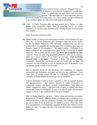 36
36
62 ¡Oh vida gris y monótona, cuántos tesoros encierras! Ninguna hora se
parece a la otra, pues la tristeza y la monotonía desaparecen cuando miro
todo con los ojos de la fe. La gracia que hay para mí en esta hora no se
repetirá en la hora siguiente. Me será dada en la hora siguiente, pero no
será ya la misma. El tiempo pasa y no vuelve nunca. Lo que contiene en
sí, no cambiará jamás; lo sella con el sello para la eternidad.
63 (25) + El Padre Sopocko debe ser muy amado por el Señor. Lo digo
porque pude comprobar cuánto Dios se preocupa por él en ciertos
momentos; al ver esto estoy enormemente contenta de que el Señor tenga
tales elegidos.
1928. Excursión a Kalwaria [56].
64 Había venido a Vilna por dos meses para sustituir a una hermana [57] que
había ido a la tercera probación, pero permanecí algo más de dos meses.
Un día la Madre Superiora [58], deseando complacerme, me dio el
permiso de ir, en compañía de otra hermana [59], a Kalwaria para hacer el
llamado “paseo de los caminitos”. Me alegré mucho. Debíamos ir en
barco, a pesar de que estaba tan cerca, pero tal fue el deseo de la Madre
Superiora. Por la noche me dijo Jesús: Yo deseo que te quedes en casa.
Contesté: Jesús, ya todo esta preparado, debemos salir por la mañana,
¿Qué voy a hacer ahora? Y el Señor me contestó: Esta excursión
causará daño a tu alma. Contesté a Jesús: Tú puedes siempre
remediarlo, dispón las circunstancias de tal forma que se haga Tu
voluntad. En ese momento se oyó la campanilla para el descanso. Con
una mirada saludé a Jesús y fui a la celda.
Por la mañana hacía un día hermoso, mi compañera se alegraba
[pensando] que tendríamos una gran satisfacción, que podríamos visitar
todo, pero yo estaba segura de que no saldríamos, aunque hasta el
momento no había ningún obstáculo que nos lo impidiera.
Primero debíamos recibir la Santa Comunión y salir en seguida después
del agradecimiento. De repente, durante la Santa Comunión, la
espléndida mañana que hacía, cambió completamente. Sin saber de
dónde, vinieron las nubes y cubrieron todo el cielo, y empezó una lluvia
torrencial. Todos se extrañaban, ya que en un día tan bello ¿Quién podía
esperar la lluvia, y que cambiara así en tan poco tiempo?
(26) La Madre Superiora me dice: Cuánto siento que ustedes, hermanas,
no pueden ir. Contesté: Querida Madre, no importa que no podamos ir, la
voluntad de Dios es que nos quedemos en casa. Sin embargo nadie sabía
que era un claro deseo de Jesús que me quedara en casa. Pasé todo el día
en el recogimiento y la meditación; agradecí al Señor por haberme hecho
quedar en casa. En aquel día Dios me concedió muchas consolaciones
celestiales.
 