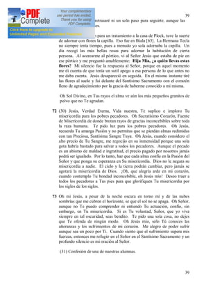 39
39
el sufrimiento. No retrasaré ni un solo paso para seguirte, aunque las
espinas hieran mis pies.
71 Cuando me enviaron para un tratamiento a la casa de Plock, tuve la suerte
de adornar con flores la capilla. Eso fue en Biala [63]. La Hermana Tecla
no siempre tenía tiempo, pues a menudo yo sola adornaba la capilla. Un
día recogí las más bellas rosas para adornar la habitación de cierta
persona. Al acercarme al pórtico, vi al Señor Jesús que estaba de pie en
ese pórtico y me preguntó amablemente: Hija Mía, ¿a quién llevas estas
flores? Mi silencio fue la respuesta al Señor, porque en aquel momento
me di cuenta de que tenía un sutil apego a esa persona de lo que antes no
me daba cuenta. Jesús desapareció en seguida. En el mismo instante tiré
las flores al suelo y fui delante del Santísimo Sacramento con el corazón
lleno de agradecimiento por la gracia de haberme conocido a mi misma.
Oh Sol Divino, en Tus rayos el alma ve aún los más pequeños granitos de
polvo que no Te agradan.
72 (30) Jesús, Verdad Eterna, Vida nuestra, Te suplico e imploro Tu
misericordia para los pobres pecadores. Oh Sacratísimo Corazón, Fuente
de Misericordia de donde brotan rayos de gracias inconcebibles sobre toda
la raza humana. Te pido luz para los pobres pecadores. Oh Jesús,
recuerda Tu amarga Pasión y no permitas que se pierdan almas redimidas
con tan Preciosa, Santísima Sangre Tuya. Oh Jesús, cuando considero el
alto precio de Tu Sangre, me regocijo en su inmensidad porque una sola
gota habría bastado para salvar a todos los pecadores. Aunque el pecado
es un abismo de maldad e ingratitud, el precio pagado por nosotros jamás
podrá ser igualado. Por lo tanto, haz que cada alma confíe en la Pasión del
Señor y que ponga su esperanza en Su misericordia. Dios no le negara su
misericordia a nadie. El cielo y la tierra podrán cambiar, pero jamás se
agotará la misericordia de Dios. ¡Oh, que alegría arde en mi corazón,
cuando contemplo Tu bondad inconcebible, oh Jesús mío! Deseo traer a
todos los pecadores a Tus pies para que glorifiquen Tu misericordia por
los siglos de los siglos.
73 Oh mi Jesús, a pesar de la noche oscura en torno mí y de las nubes
sombrías que me cubren el horizonte, se que el sol no se apaga. Oh Señor,
aunque no Te puedo comprender ni entiendo Tu actuación, confío, sin
embargo, en Tu misericordia. Si es Tu voluntad, Señor, que yo viva
siempre en tal oscuridad, seas bendito. Te pido una sola cosa, no dejes
que Te ofenda de ningún modo. Oh Jesús mío, sólo Tú conoces las
añoranzas y los sufrimientos de mi corazón. Me alegro de poder sufrir
aunque sea un poco por Ti. Cuando siento que el sufrimiento supera mis
fuerzas, entonces me refugio en el Señor en el Santísimo Sacramento y un
profundo silencio es mi oración al Señor.
(31) Confesión de una de nuestras alumnas.
 
