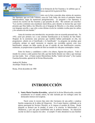 4
4
extraordinario. Ya este contraste entre la formación de Sor Faustina y lo sublime que es
su enseñanza teológica indica la influencia especial de la gracia de Dios.
Deseo recordar aquí mi encuentro con la bien conocida alma mística de nuestros,
Sor Speranza, que en Colle Valenza, cerca de Todi, Italia, dio inicio al santuario Amore
Misericordioso, lugar de numerosas peregrinaciones. Le pregunté a Sor Speranza si
conocía los escritos de Sor Faustina y qué pensaba de ellos. Me contestó con sencillez:
“Los escritos contienen una enseñanza maravillosa, pero durante su lectura hay que tener
presente que Dios habla a los filósofos con el lenguaje de filósofos y a las almas sencillas
con lenguaje sencillo, y que sólo a estas últimas revela las verdades ocultas para los sabios
y los sensatos de este mundo.”
Antes de terminar esta introducción, me permito citar un recuerdo personal más. En
1952, asistí por primera vez a una solemne beatificación en la basílica de San Pedro.
Después de la ceremonia unas personas que también habían participado en ella, me
preguntaron: ¿Quién era el beatificado o la beatificada? La pregunta me produjo gran
confusión, porque en aquel momento ni siquiera me recordaba quienes eran esos
beatificados, aunque me daba cuenta de que el sentido de una beatificación consiste,
realmente, en proporcionar al pueblo de Dios un modelo de vida para contemplar e imitar.
Entre los beatos y candidatos a subir a los altares, figuran dos polacos. Todo el
mundo los conoce y sabe quienes han sido, que han hecho durante sus vidas y que mensaje
nos han traído. Son: el beato (santo) Maximiliano Kolbe, “mártir del amor” y Sor (santa)
Faustina Kowalska, apóstol de la Divina Misericordia.
Andrzej M. Deskur
Arzobispo Titular de Tene
Roma, 20 de diciembre de 1980
INTRODUCCIÓN
1. Santa María Faustina Kowalska, apóstol de la divina Misericordia, conocida
actualmente en el mundo entero, ha sido incluida por los teólogos entre los
destacados místicos de la Iglesia.
Nació como la tercera hija entre diez hermanos de una pobre y piadosa
familia campesina de la aldea de Glogowiec. En el santo bautizo, celebrado en la
iglesia parroquial de Swinice Warckie, se le impuso el nombre de Elena. Desde
pequeña se destacó por la piedad, el amor a la oración, la laboriosidad y la
obediencia, y por una gran sensibilidad ante la pobreza humana. Su educación
escolar no duró ni siquiera tres años: al cumplir 14 años abandonó la casa familiar
 
