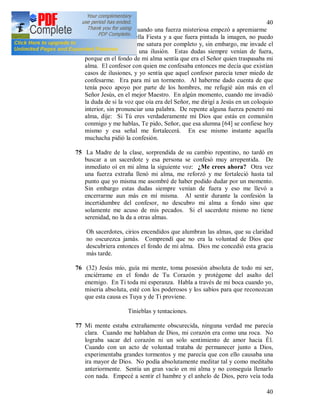 40
40
74 Desde el momento cuando una fuerza misteriosa empezó a apremiarme
a que solicitara aquella Fiesta y a que fuera pintada la imagen, no puedo
lograr la paz. Algo me satura por completo y, sin embargo, me invade el
temor de si sólo es una ilusión. Estas dudas siempre venían de fuera,
porque en el fondo de mi alma sentía que era el Señor quien traspasaba mi
alma. El confesor con quien me confesaba entonces me decía que existían
casos de ilusiones, y yo sentía que aquel confesor parecía tener miedo de
confesarme. Era para mí un tormento. Al haberme dado cuenta de que
tenía poco apoyo por parte de los hombres, me refugié aún más en el
Señor Jesús, en el mejor Maestro. En algún momento, cuando me invadió
la duda de si la voz que oía era del Señor, me dirigí a Jesús en un coloquio
interior, sin pronunciar una palabra. De repente alguna fuerza penetró mi
alma, dije: Si Tú eres verdaderamente mi Dios que estás en comunión
conmigo y me hablas, Te pido, Señor, que esa alumna [64] se confiese hoy
mismo y esa señal me fortalecerá. En ese mismo instante aquella
muchacha pidió la confesión.
75 La Madre de la clase, sorprendida de su cambio repentino, no tardó en
buscar a un sacerdote y esa persona se confesó muy arrepentida. De
inmediato oí en mi alma la siguiente voz: ¿Me crees ahora? Otra vez
una fuerza extraña llenó mi alma, me reforzó y me fortaleció hasta tal
punto que yo misma me asombré de haber podido dudar por un momento.
Sin embargo estas dudas siempre venían de fuera y eso me llevó a
encerrarme aun más en mí misma. Al sentir durante la confesión la
incertidumbre del confesor, no descubro mi alma a fondo sino que
solamente me acuso de mis pecados. Si el sacerdote mismo no tiene
serenidad, no la da a otras almas.
Oh sacerdotes, cirios encendidos que alumbran las almas, que su claridad
no oscurezca jamás. Comprendí que no era la voluntad de Dios que
descubriera entonces el fondo de mi alma. Dios me concedió esta gracia
más tarde.
76 (32) Jesús mío, guía mi mente, toma posesión absoluta de todo mi ser,
enciérrame en el fondo de Tu Corazón y protégeme del asalto del
enemigo. En Ti toda mi esperanza. Habla a través de mi boca cuando yo,
miseria absoluta, esté con los poderosos y los sabios para que reconozcan
que esta causa es Tuya y de Ti proviene.
Tinieblas y tentaciones.
77 Mi mente estaba extrañamente obscurecida, ninguna verdad me parecía
clara. Cuando me hablaban de Dios, mi corazón era como una roca. No
lograba sacar del corazón ni un solo sentimiento de amor hacia Él.
Cuando con un acto de voluntad trataba de permanecer junto a Dios,
experimentaba grandes tormentos y me parecía que con ello causaba una
ira mayor de Dios. No podía absolutamente meditar tal y como meditaba
anteriormente. Sentía un gran vacío en mi alma y no conseguía llenarlo
con nada. Empecé a sentir el hambre y el anhelo de Dios, pero veía toda
 