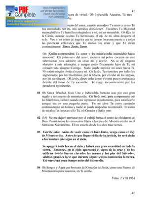 42
42
malicia bajo una máscara de virtud. Oh Espléndida Azucena, Tú eres
mi espejo, oh mi Madre.
80 Jesús, Divino prisionero del amor, cuando considero Tu amor y como Te
has anonadado por mi, mis sentidos desfallecen. Encubres Tu Majestad
inconcebible y Te humillas rebajándote a mí, un ser miserable. Oh Rey de
la Gloria, aunque ocultas Tu hermosura, el ojo de mi alma desgarra el
velo. Veo a los coros de ángeles que te honran incesantemente y a todas
las potencias celestiales que Te alaban sin cesar y que Te dicen
continuamente: Santo, Santo, Santo.
Oh ¿Quién comprenderá Tu amor y Tu misericordia insondable hacia
nosotros? Oh prisionero del amor, encierro mi pobre corazón en este
tabernáculo para adorarte sin cesar día y noche. No se dé ninguna
objeción a esta adoración, y aunque estoy físicamente lejos de Ti, mi
corazón esta siempre Contigo. Nada puede impedir mi amor hacia Ti.
No existe ningún obstáculo para mí. Oh Jesús, Te consolare por todas las
ingratitudes, por las blasfemias, por la tibieza, por el odio de los impíos,
por los sacrilegios. Oh Jesús, deseo arder como víctima pura y anonadada
delante del trono de Tu escondite. Te ruego incesantemente por los
pecadores agonizantes.
81 Oh Santa Trinidad, Dios Uno e Indivisible, bendito seas por este gran
regalo y testamento de misericordia. Oh Jesús mío, para compensarte por
los blasfemos, callaré cuando me reprendan injustamente, para satisfacerte
aunque sea en una pequeña parte. En mi alma Te estoy cantando
continuamente un himno y nadie lo puede sospechar ni entender. El canto
de mi alma lo conoces sólo Tú, oh Creador y Señor mío.
82 (35) No me dejaré arrebatar por el trabajo hasta el punto de olvidarme de
Dios. Pasaré todos los momentos libres a los pies del Maestro oculto en el
Santísimo Sacramento. Él me enseña desde los años más tiernos.
83 Escribe esto: Antes de venir como el Juez Justo, vengo como el Rey
de Misericordia. Antes de que llegue el día de la justicia, les será dado
a los hombre este signo en el cielo.
Se apagará toda luz en el cielo y habrá una gran oscuridad en toda la
tierra. Entonces, en el cielo aparecerá el signo de la cruz y de los
orificios donde fueron clavadas las manos y los pies del Salvador,
saldrán grandes luces que durante algún tiempo iluminarán la tierra.
Eso sucederá poco tiempo antes del último día.
84 Oh Sangre y Agua que brotaste del Corazón de Jesús, como una Fuente de
Misericordia para nosotros, en Ti confío.
Vilna, 2 VIII 1934
 