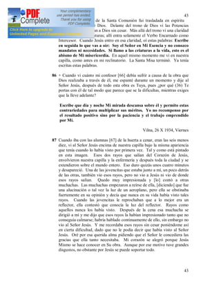 43
43
85 El viernes, después de la Santa Comunión fui trasladada en espíritu
delante del trono de Dios. Delante del trono de Dios vi las Potencias
Celestiales que adoran a Dios sin cesar. Más allá del trono vi una claridad
inaccesible a las criaturas; allí entra solamente el Verbo Encarnado como
Intercesor. Cuando Jesús entro en esa claridad, oí estas palabras: Escribe
en seguida lo que vas a oír: Soy el Señor en Mi Esencia y no conozco
mandatos ni necesidades. Si llamo a las criaturas a la vida, esto es el
abismo de Mi misericordia. En aquel mismo momento me vi en nuestra
capilla, como antes en mi reclinatorio. La Santa Misa terminó. Ya tenía
escritas estas palabras.
86 + Cuando vi cuánto mi confesor [66] debía sufrir a causa de la obra que
Dios realizaba a través de él, me espanté durante un momento y dije al
Señor Jesús, después de todo esta obra es Tuya, pues ¿por qué (36) Te
portas con él de tal modo que parece que se la dificultas, mientras exiges
que la lleve adelante?
Escribe que día y noche Mi mirada descansa sobre él y permito estas
contrariedades para multiplicar sus méritos. Yo no recompenso por
el resultado positivo sino por la paciencia y el trabajo emprendido
por Mí.
Vilna, 26 X 1934, Viernes
87 Cuando iba con las alumnas [67] de la huerta a cenar, eran las seis menos
diez, vi al Señor Jesús encima de nuestra capilla bajo la misma apariencia
que tenía cuando lo había visto por primera vez. Tal y como está pintado
en esta imagen. Esos dos rayos que salían del Corazón de Jesús,
envolvieron nuestra capilla y la enfermería y después toda la ciudad y se
extendieron sobre el mundo entero. Eso duro quizás unos cuatro minutos
y desapareció. Una de las jovencitas que estaba junto a mí, un poco detrás
de las otras, también vio esos rayos, pero no vio a Jesús ni vio de donde
esos rayos salían. Quedo muy impresionada y [lo] contó a otras
muchachas. Las muchachas empezaron a reírse de ella, [diciendo] que fue
una alucinación o tal vez la luz de un aeroplano, pero ella se obstinaba
fuertemente en su opinión y decía que nunca en su vida había visto tales
rayos. Cuando las jovencitas le reprochaban que a lo mejor era un
reflector, ella contestó que conocía la luz del reflector. Rayos como
aquellos nunca los había visto. Después de la cena esa muchacha se
dirigió a mí y me dijo que esos rayos la habían impresionado tanto que no
conseguía calmarse; habría hablado continuamente de ello, sin embargo no
vio al Señor Jesús. Y me recordaba esos rayos sin cesar poniéndome así
en cierta dificultad, dado que no le podía decir que había visto al Señor
Jesús. Oré por esa querida alma pidiendo que el Señor le concediera las
gracias que ella tanto necesitaba. Mi corazón se alegró porque Jesús
Mismo se hace conocer en Su obra. Aunque por ese motivo tuve grandes
disgustos, no obstante por Jesús se puede soportar todo.
 