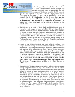 44
44
88 (37) + Cuando fui a la adoración, sentí la cercanía de Dios. Después de
un momento vi a Jesús y a María. Esta visión llenó mi alma de alegría y le
pregunté al Señor: ¿Cuál es Tu voluntad, Jesús, en esta cuestión en la que
el confesor me ordena preguntar? Jesús me contestó: Es Mi voluntad
que esté aquí y que no se dispense a sí mismo. Y pregunté a Jesús si
estaba bien la inscripción: “Cristo, Rey de Misericordia”, Jesús me
contestó: Soy Rey de Misericordia, y no dijo “Cristo”. Deseo que esta
imagen sea expuesta en público el primer domingo después de Pascua
de Resurrección. Ese domingo es la Fiesta de la Misericordia. A
través del Verbo Encarnado doy a conocer el abismo de Mi
misericordia.
89 Sucedió que, tal y como el Señor había pedido, el primer acto de
veneración a esta imagen por parte del publico [68] tuvo lugar el primer
domingo después de Pascua. Durante tres días la imagen estuvo expuesta
en público, y recibió la veneración pública porque había sido colocada en
Ostra Brama, en un ventanal, en lo alto, por eso se la veía desde muy lejos.
Durante esos tres días en Ostra Brama fue celebrada con solemnidad la
clausura del Jubileo de la Redención del Mundo, el 19 centenario de la
Pasión del Salvador. Ahora veo que la obra de la Redención esta ligada a
la obra de la misericordia que reclama el Señor.
90 Un día vi interiormente lo mucho que iba a sufrir mi confesor. Los
amigos lo abandonarán y todos se opondrán a usted y las fuerzas físicas
disminuirán. Lo vi como un racimo de uva elegido por el Señor y arrojado
bajo la prensa de los sufrimientos, su alma, Padre, en algunos momentos
estará llena de dudas respecto a mí y a esta obra. Y vi como si Dios
Mismo le fuera contrario, y pregunté al Señor ¿por qué se portaba así con
él?, como si le dificultara lo que le encomendaba. Y el Señor dijo: Me
porto así con él para dar testimonio de que esta obra es Mía. Dile que
(38) no tenga miedo de nada, Mi mirada esta puesta en él, día y noche.
En su corona habrá tantas coronas cuantas almas se salvarán a través
de esta obra. Yo no premio por el éxito en el trabajo sino por el
sufrimiento.
91 Jesús mío, solo Tú sabes cuántas persecuciones sufro, y solamente porque
Te soy completamente fiel a Ti y a Tus órdenes. Tú eres mi fuerza;
apóyame para que siempre cumpla con fidelidad todo lo que exiges de mí.
Yo, por mi misma, no puedo hacer nada, pero si Tú me apoyas, todas las
dificultades son nada para mí. Oh Señor, veo que desde el primer
momento en que mi alma recibió la capacidad de conocerte, mi vida es
una lucha continua y cada vez más violenta. Cada mañana durante la
meditación me preparo para la lucha de todo el día, y la Santa Comunión
es mi garantía de que venceré, y así sucede. Temo el día en que no tenga
la Santa Comunión,. Este Pan de los fuertes me da toda la fuerza para
continuar esta obra y tengo el valor de cumplir todo lo que exige el Señor.
El valor y la fortaleza que están en mí no son míos sino de quien habita en
mí, la Eucaristía.
 