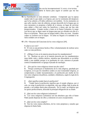45
45
Jesús mío, ¡que grandes son las incomprensiones! A veces, si no tuviera
la Eucaristía, no tendría la fuerza para seguir el camino que me has
indicado.
92 La humillación es [mi] alimento cotidiano. Comprendo que la esposa
acepta todo lo que atañe a su Esposo, por eso la vestimenta del desprecio
que lo ha cubierto a Él debe cubrirme a mí también. En los momentos en
que sufro mucho, trato de callarme, porque desconfío de la lengua que en
esos momentos es propensa a hablar de sí misma, en lugar de servirme
para alabar a Dios por todos los beneficios y dones que me han sido
proporcionados. Cuando recibo a Jesús en la Santa Comunión, le ruego
con fervor que se digne sanar mi lengua para que no ofrenda con ella ni a
Dios ni al prójimo. Deseo que mi lengua alabe a Dios sin cesar. Grandes
culpas se cometen con la lengua. Un alma no llegará a la santidad si no
tiene cuidado con su lengua.
93 (39) + Resumen del Catecismo de los votos religiosos [69].
P.¿Qué es un voto?
R. El voto es una promesa hecha a Dios voluntariamente de realizar actos
cada vez más perfectos.
P. ¿Obliga el voto en la materia prescrita por los mandamientos?
R. Sí. Realizar un acto en la materia prescrita por los mandamientos
tiene doble valor y dobles méritos, mientras que descuidarlo es un delito
doble y una maldad, porque si se quebranta un voto, entonces al pecado
contra el mandamiento se agrega el pecado de sacrilegio.
P. ¿Por qué los votos religiosos tienen tan alto valor?
R. Porque constituyen el fundamento de la vida religiosa, aprobada por
la Iglesia, en la que los miembros unidos en una Comunidad religiosa, se
comprometen a tender incesantemente a la perfección por medio de los
tres votos religiosos de pobreza, castidad y obediencia, según la regla de la
Congregación.
P. ¿Qué significa tender hacia la perfección?
R. Tender hacia la perfección significa que el estado religioso, por sí
solo, no exige la perfección ya adquirida, sino que obliga, bajo la pena de
pecado, a un trabajo diario para alcanzarla. Por lo tanto, un religioso que
no quiere perfeccionarse, descuida la principal obligación de su estado.
P. ¿Qué son los votos religiosos (solemnes)?
R. Los votos religiosos (solemnes) son tan absolutos que sólo el Santo
Padre puede dispensar de ellos y solamente en casos excepcionales.
P. ¿Qué son los votos simples?
R. Son los votos menos absolutos, de los votos perpetuos y anuales que
dispensa la Santa Sede.
 