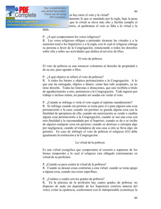 46
46
(40) P. ¿Qué diferencia hay entre el voto y la virtud?
R. El voto abarca solamente lo que es mandado por la regla, bajo la pena
de pecado, mientras que la virtud se eleva más alto y facilita cumplir el
voto, y en caso contrario, al quebrantar el voto se falta a la virtud y la
daña.
P. ¿A qué comprometen los votos religiosos?
R. Los votos religiosos obligan a pretender alcanzar las virtudes y a la
sumisión total a los Superiores y a la regla, con lo cual el religioso entrega
su persona a favor de la Congregación, renunciando a todos los derechos
sobre ella y sobre sus actividades que dedica al servicio de Dios.
El voto de pobreza
El voto de pobreza es una renuncia voluntaria al derecho de propiedad o
de su uso, para agradar a Dios.
P. ¿A qué objetos se refiere el voto de pobreza?
R. A todos los bienes y objetos pertenecientes a la Congregación. A lo
que uno ha entregado, objetos o dinero, como han sido aceptados, ya no
tiene derecho. Todas las limosnas o donaciones, que uno recibiría a titulo
de agradecimiento u otro, pertenecen a la Congregación. Todo ingreso por
trabajo o incluso rentas, no pueden ser usadas sin violar el voto.
P. ¿Cuándo se infringe o viola el voto según el séptimo mandamiento?
R. Se infringe cuando sin permiso se toma para sí o para alguien una cosa
perteneciente a la casa; cuando sin permiso se guarda alguna cosa con la
finalidad de apropiarse de ella; cuando sin autorización se vende o cambia
alguna cosa perteneciente a la Congregación; cuando se usa una cosa con
otra finalidad a la encomendada por el Superior; cuando se da o se recibe
de alguien cualquier cosa sin permiso; cuando se destruye o estropea algo
por negligencia; cuando al trasladarse de una casa a otra se lleva algo sin
permiso. En caso de infringir el voto de pobreza el religioso (41) debe
igualmente la restitución a la Congregación.
La virtud de la pobreza
Es una virtud evangélica que compromete al corazón a separarse de los
bienes temporales a lo cual el religioso esta obligado estrictamente en
virtud de su profesión.
P. ¿Cuándo se peca contra la virtud de la pobreza?
R. Cuando se desean cosas contrarias a esta virtud: cuando se toma apego
a alguna cosa, cuando usa cosas superfluas.
P. ¿Cuántos y cuáles son los grados de pobreza?
R. En la práctica de la profesión hay cuatro grados de pobreza: no
disponer de nada sin depender de los Superiores (estricta materia del
voto); evitar la opulencia, conformarse con lo indispensable (constituye la
 