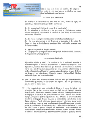 48
48
de la regla durante toda su vida y en todos los asuntos. El religioso
comete un pecado grave contra el voto cada vez que no obedece una orden
recibida (43) en virtud de la obediencia o de la regla.
La virtud de la obediencia
La virtud de la obediencia va más allá del voto, abarca la regla, los
decretos, e incluso los consejos de los Superiores.
P. ¿Es necesaria al religioso la virtud de la obediencia?
R. La virtud de la obediencia es tan necesaria al religioso que aunque
obrase bien [pero] en contra de la obediencia, (sus actos) se convertirían
en malos o sin mérito.
P. ¿Se puede pecar gravemente contra la virtud de la obediencia?
R. Se peca gravemente si se desprecia la autoridad o la orden del
Superior; si de la desobediencia resulta un daño espiritual o temporal para
la Congregación.
P. ¿Qué faltas ponen en peligro el voto?
R. Los prejuicios y antipatías hacia el Superior, murmuraciones y críticas,
la holgazanería y la negligencia.
Los grados de obediencia
Ejecución solicita y total. La obediencia de la voluntad, cuando la
voluntad impulsa al intelecto a someterse a la opinión del Superior. San
Ignacio da, además, tres métodos que facilitan [la obediencia]: siempre
ver a Dios en el Superior, cualquiera que sea; justificar interiormente la
orden o la opinión del Superior; aceptar cada orden como si fuera de Dios,
sin discutir y sin reflexionar. El medio general – la humildad. No hay
nada difícil para una persona humilde.
94 (44) Oh Señor mío, incendia mi amor hacia Ti, para que entre tormentas,
sufrimientos y pruebas, no desfallezca mi espíritu. Tú ves que débil soy
yo. El amor lo puede todo.
95 + Un conocimiento más profundo de Dios y el terror del alma. Al
principio Dios se hace conocer como santidad, justicia, bondad, es decir
misericordia. El alma no conoce todo esto a la vez, sino singularmente en
relámpagos, es decir en los acercamientos de Dios. Eso no dura mucho
tiempo, porque no podría soportar esta luz. Durante la oración el alma
recibe un relámpago de esta luz, que le imposibilita orar al alma como
hasta entonces. Puede esforzarse cuanto quiera, y esforzarse a orar como
antes, todo en vano, se hace absolutamente imposible continuar rezando
como se rezaba antes de recibir esta luz. La luz que tocó al alma, es viva
en ella y nada la puede extinguir ni obscurecer. Este relámpago de
conocimiento de Dios arrastra su alma e incendia el amor hacia Él. Pero a
la vez este mismo relámpago permite al alma conocer lo que es y ella ve
 