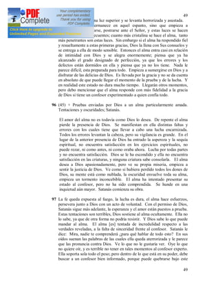 49
49
todo su interior en una luz superior y se levanta horrorizada y asustada.
Sin embargo no permanece en aquel espanto, sino que empieza a
purificarse y humillarse, postrarse ante el Señor, y estas luces se hacen
más fuertes y más frecuentes; cuanto más cristalina se hace el alma, tanto
más penetrantes son estas luces. Sin embargo si el alma ha respondido fiel
y resueltamente a estas primeras gracias, Dios la llena con Sus consuelos y
se entrega a ella de modo sensible. Entonces el alma entra casi en relación
de intimidad con Dios y se alegra enormemente; piensa que ya ha
alcanzado el grado designado de perfección, ya que los errores y los
defectos están dormidos en ella y piensa que ya no los tiene. Nada le
parece difícil, esta preparada para todo. Empieza a sumergirse en Dios y a
disfrutar de las delicias de Dios. Es llevada por la gracia y no se da cuenta
en absoluto de que puede llegar el momento de la prueba y de la lucha. Y
en realidad este estado no dura mucho tiempo. Llegarán otros momentos,
pero debo mencionar que el alma responde con más fidelidad a la gracia
de Dios si tiene un confesor experimentado a quien confía todo.
96 (45) + Pruebas enviadas por Dios a un alma particularmente amada.
Tentaciones y oscuridades; Satanás.
El amor del alma no es todavía como Dios lo desea. De repente el alma
pierde la presencia de Dios. Se manifiestan en ella distintas faltas y
errores con los cuales tiene que llevar a cabo una lucha encarnizada.
Todos los errores levantan la cabeza, pero su vigilancia es grande. En el
lugar de la anterior presencia de Dios ha entrado la aspereza y la sequía
espiritual, no encuentra satisfacción en los ejercicios espirituales, no
puede rezar, ni como antes, ni como oraba ahora. Lucha por todas partes
y no encuentra satisfacción. Dios se le ha escondido y ella no encuentra
satisfacción en las criaturas, y ninguna criatura sabe consolarla. El alma
desea a Dios apasionadamente, pero ve su propia miseria, empieza a
sentir la justicia de Dios. Ve como si hubiera perdido todos los dones de
Dios, su mente está como nublada, la oscuridad envuelve toda su alma,
empieza un tormento inconcebible. El alma ha intentado presentar su
estado al confesor, pero no ha sido comprendida. Se hunde en una
inquietud aún mayor. Satanás comienza su obra.
97 La fe queda expuesta al fuego, la lucha es dura, el alma hace esfuerzos,
persevera junto a Dios con un acto de voluntad. Con el permiso de Dios,
Satanás sigue más adelante, la esperanza y el amor están puestos a prueba.
Estas tentaciones son terribles, Dios sostiene al alma ocultamente. Ella no
lo sabe, ya que de otra forma no podría resistir. Y Dios sabe lo que puede
mandar al alma. El alma [es] tentada de incredulidad respecto a las
verdades reveladas, a la falta de sinceridad frente al confesor. Satanás le
dice: Mira, nadie te comprenderá ¿para qué hablar de todo esto? En sus
oídos suenan las palabras de las cuales ella queda aterrorizada y le parece
que las pronuncia contra Dios. Ve lo que no le gustaría ver. Oye lo que
no quiere oír, y es terrible no tener en tales momentos al confesor experto.
Ella soporta sola todo el peso; pero dentro de lo que está en su poder, debe
buscar a un confesor bien informado, porque puede quebrarse bajo este
 
