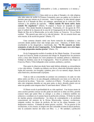 5
5
para trabajar de sirviente en Aleksandrów y Lodz, y mantenerse a sí misma y
ayudar a sus padres.
Ya desde los 7 años Elena sintió en su alma el llamado a la vida religiosa
(dos años antes de recibir la Primera Comunión), pero sus padres no le dieron el
permiso para que entrara en el convento. Ante la negativa, la niña intentó apagar
dentro de sí el llamado de Dios; sin embargo, apresurada por la visión de Cristo
sufriente y las palabras de reproche: “-Hasta cuándo Me harás sufrir, hasta
cuándo Me engañarás?” (Diario, 9) empezó a buscar ser aceptada en algún
convento. Pero donde llamaba la despedían. Finalmente, el 1 de agosto de 1925,
pasó el umbral de la clausura de la casa de la Congregación de las Hermanas de la
Madre de Dios de la Misericordia, en la calle Zytnia, en Varsovia. En su Diario
confesó: “Me pareció que entré en la vida del paraíso. De mi corazón brotó una
sola oración, la de acción de gracias” (Diario, 17).
Unas semanas después sintió una fuerte tentación de trasladarse a otro
convento donde pudiera tener más tiempo para rezar. Entonces, el Señor Jesús,
enseñándole su faz desgarrada y martirizada, dijo: “Tú Me causarás un dolor
semejante, si sales de esta Congregación. Te he llamado aquí y no a otro lugar,
y te tengo preparadas muchas gracias” (Diario, 19).
En la Congregación recibió el nombre de Sor María Faustina. El noviciado
lo pasó en Cracovia, donde en presencia del obispo St. Respond hizo los primeros
votos y cinco años después los votos perpetuos de castidad, pobreza y obediencia.
Trabajó en distintas casas de la Congregación. Pasó los períodos más largos en
Cracovia, Plock y Vilna trabajando como cocinera, jardinera, y portera.
Para quien la observara desde fuera nada hubiera delatado su extraordinaria
y rica vida mística. Cumplía sus deberes con fervor, observaba fielmente todas las
reglas del convento, era recogida y piadosa, pero a la vez natural, alegre, llena de
amor benévolo y desinteresado al prójimo.
Toda su vida se concentraba en caminar con constancia a la cada vez más
plena unión con Dios y en una abnegada colaboración con Jesús en la obra de la
salvación de las almas. “Jesús mío – confesó en el Diario – Tú sabes que desde los
años más tempranos deseaba ser una gran santa, es decir, deseaba amarte con un
amor tan grande como ninguna alma Te amó hasta ahora” (Diario 1372).
El Diario revela la profundidad de su vida espiritual. Una lectura atente de
estos escritos permite conocer un alto grado de unión de su alma con Dios, permite
conocer hasta qué punto Dios se entregó a su alma y evidencia también sus
esfuerzos y combates en el camino hacia la perfección cristiana. El Señor la colmó
de muchas gracias extraordinarias: los dones de contemplación y de profundo
conocimiento del misterio de la Divina Misericordia, visiones, revelaciones,
estigmás ocultos, los dones de profecía, de leer en las almas humanas, y de
desposorios místicos. Colmada de tantas gracias, escribió: “Ni las gracias ni las
revelaciones, ni los éxtasis, ni ningún otro don concedido al alma la hacen perfecta,
sino la comunión interior del alma con Dios. (…) Mi santidad y perfección
 