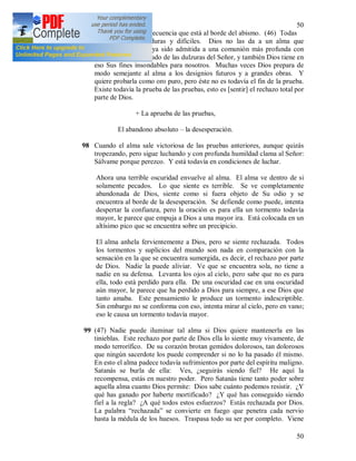 50
50
peso, y ocurre con frecuencia que está al borde del abismo. (46) Todas
estas pruebas son duras y difíciles. Dios no las da a un alma que
anteriormente no haya sido admitida a una comunión más profunda con
Él, y no haya disfrutado de las dulzuras del Señor, y también Dios tiene en
eso Sus fines insondables para nosotros. Muchas veces Dios prepara de
modo semejante al alma a los designios futuros y a grandes obras. Y
quiere probarla como oro puro, pero éste no es todavía el fin de la prueba.
Existe todavía la prueba de las pruebas, esto es [sentir] el rechazo total por
parte de Dios.
+ La aprueba de las pruebas,
El abandono absoluto – la desesperación.
98 Cuando el alma sale victoriosa de las pruebas anteriores, aunque quizás
tropezando, pero sigue luchando y con profunda humildad clama al Señor:
Sálvame porque perezco. Y está todavía en condiciones de luchar.
Ahora una terrible oscuridad envuelve al alma. El alma ve dentro de si
solamente pecados. Lo que siente es terrible. Se ve completamente
abandonada de Dios, siente como si fuera objeto de Su odio y se
encuentra al borde de la desesperación. Se defiende como puede, intenta
despertar la confianza, pero la oración es para ella un tormento todavía
mayor, le parece que empuja a Dios a una mayor ira. Está colocada en un
altísimo pico que se encuentra sobre un precipicio.
El alma anhela fervientemente a Dios, pero se siente rechazada. Todos
los tormentos y suplicios del mundo son nada en comparación con la
sensación en la que se encuentra sumergida, es decir, el rechazo por parte
de Dios. Nadie la puede aliviar. Ve que se encuentra sola, no tiene a
nadie en su defensa. Levanta los ojos al cielo, pero sabe que no es para
ella, todo está perdido para ella. De una oscuridad cae en una oscuridad
aún mayor, le parece que ha perdido a Dios para siempre, a ese Dios que
tanto amaba. Este pensamiento le produce un tormento indescriptible.
Sin embargo no se conforma con eso, intenta mirar al cielo, pero en vano;
eso le causa un tormento todavía mayor.
99 (47) Nadie puede iluminar tal alma si Dios quiere mantenerla en las
tinieblas. Este rechazo por parte de Dios ella lo siente muy vivamente, de
modo terrorífico. De su corazón brotan gemidos dolorosos, tan dolorosos
que ningún sacerdote los puede comprender si no lo ha pasado él mismo.
En esto el alma padece todavía sufrimientos por parte del espíritu maligno.
Satanás se burla de ella: Ves, ¿seguirás siendo fiel? He aquí la
recompensa, estás en nuestro poder. Pero Satanás tiene tanto poder sobre
aquella alma cuanto Dios permite: Dios sabe cuánto podemos resistir. ¿Y
qué has ganado por haberte mortificado? ¿Y qué has conseguido siendo
fiel a la regla? ¿A qué todos estos esfuerzos? Estás rechazada por Dios.
La palabra “rechazada” se convierte en fuego que penetra cada nervio
hasta la médula de los huesos. Traspasa todo su ser por completo. Viene
 