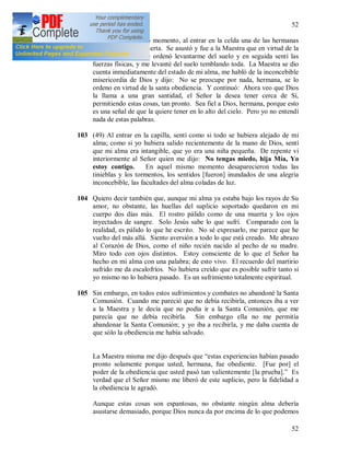 52
52
102 Después de un largo momento, al entrar en la celda una de las hermanas
me encontró casi muerta. Se asustó y fue a la Maestra que en virtud de la
santa obediencia me ordenó levantarme del suelo y en seguida sentí las
fuerzas físicas, y me levanté del suelo temblando toda. La Maestra se dio
cuenta inmediatamente del estado de mi alma, me habló de la inconcebible
misericordia de Dios y dijo: No se preocupe por nada, hermana, se lo
ordeno en virtud de la santa obediencia. Y continuó: Ahora veo que Dios
la llama a una gran santidad, el Señor la desea tener cerca de Sí,
permitiendo estas cosas, tan pronto. Sea fiel a Dios, hermana, porque esto
es una señal de que la quiere tener en lo alto del cielo. Pero yo no entendí
nada de estas palabras.
103 (49) Al entrar en la capilla, sentí como si todo se hubiera alejado de mi
alma; como si yo hubiera salido recientemente de la mano de Dios, sentí
que mi alma era intangible, que yo era una niña pequeña. De repente vi
interiormente al Señor quien me dijo: No tengas miedo, hija Mía, Yo
estoy contigo. En aquel mismo momento desaparecieron todas las
tinieblas y los tormentos, los sentidos [fueron] inundados de una alegría
inconcebible, las facultades del alma coladas de luz.
104 Quiero decir también que, aunque mi alma ya estaba bajo los rayos de Su
amor, no obstante, las huellas del suplicio soportado quedaron en mi
cuerpo dos días más. El rostro pálido como de una muerta y los ojos
inyectados de sangre. Solo Jesús sabe lo que sufrí. Comparado con la
realidad, es pálido lo que he escrito. No sé expresarlo, me parece que he
vuelto del más allá. Siento aversión a todo lo que está creado. Me abrazo
al Corazón de Dios, como el niño recién nacido al pecho de su madre.
Miro todo con ojos distintos. Estoy consciente de lo que el Señor ha
hecho en mi alma con una palabra; de esto vivo. El recuerdo del martirio
sufrido me da escalofríos. No hubiera creído que es posible sufrir tanto si
yo mismo no lo hubiera pasado. Es un sufrimiento totalmente espiritual.
105 Sin embargo, en todos estos sufrimientos y combates no abandoné la Santa
Comunión. Cuando me pareció que no debía recibirla, entonces iba a ver
a la Maestra y le decía que no podía ir a la Santa Comunión, que me
parecía que no debía recibirla. Sin embargo ella no me permitía
abandonar la Santa Comunión; y yo iba a recibirla, y me daba cuenta de
que sólo la obediencia me había salvado.
La Maestra misma me dijo después que “estas experiencias habían pasado
pronto solamente porque usted, hermana, fue obediente. [Fue por] el
poder de la obediencia que usted pasó tan valientemente [la prueba].” Es
verdad que el Señor mismo me liberó de este suplicio, pero la fidelidad a
la obediencia le agradó.
Aunque estas cosas son espantosas, no obstante ningún alma debería
asustarse demasiado, porque Dios nunca da por encima de lo que podemos
 