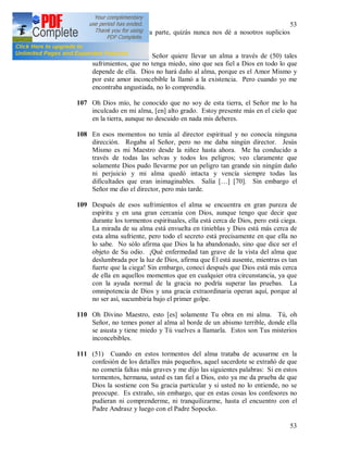 53
53
soportar. Y por otra parte, quizás nunca nos dé a nosotros suplicios
semejantes, y lo
106 escribo porque si el Señor quiere llevar un alma a través de (50) tales
sufrimientos, que no tenga miedo, sino que sea fiel a Dios en todo lo que
depende de ella. Dios no hará daño al alma, porque es el Amor Mismo y
por este amor inconcebible la llamó a la existencia. Pero cuando yo me
encontraba angustiada, no lo comprendía.
107 Oh Dios mío, he conocido que no soy de esta tierra, el Señor me lo ha
inculcado en mi alma, [en] alto grado. Estoy presente más en el cielo que
en la tierra, aunque no descuido en nada mis deberes.
108 En esos momentos no tenía al director espiritual y no conocía ninguna
dirección. Rogaba al Señor, pero no me daba ningún director. Jesús
Mismo es mi Maestro desde la niñez hasta ahora. Me ha conducido a
través de todas las selvas y todos los peligros; veo claramente que
solamente Dios pudo llevarme por un peligro tan grande sin ningún daño
ni perjuicio y mi alma quedó intacta y vencía siempre todas las
dificultades que eran inimaginables. Salía […] [70]. Sin embargo el
Señor me dio el director, pero más tarde.
109 Después de esos sufrimientos el alma se encuentra en gran pureza de
espíritu y en una gran cercanía con Dios, aunque tengo que decir que
durante los tormentos espirituales, ella está cerca de Dios, pero está ciega.
La mirada de su alma está envuelta en tinieblas y Dios está más cerca de
esta alma sufriente, pero todo el secreto está precisamente en que ella no
lo sabe. No sólo afirma que Dios la ha abandonado, sino que dice ser el
objeto de Su odio. ¡Qué enfermedad tan grave de la vista del alma que
deslumbrada por la luz de Dios, afirma que Él está ausente, mientras es tan
fuerte que la ciega! Sin embargo, conocí después que Dios está más cerca
de ella en aquellos momentos que en cualquier otra circunstancia, ya que
con la ayuda normal de la gracia no podría superar las pruebas. La
omnipotencia de Dios y una gracia extraordinaria operan aquí, porque al
no ser así, sucumbiría bajo el primer golpe.
110 Oh Divino Maestro, esto [es] solamente Tu obra en mi alma. Tú, oh
Señor, no temes poner al alma al borde de un abismo terrible, donde ella
se asusta y tiene miedo y Tú vuelves a llamarla. Estos son Tus misterios
inconcebibles.
111 (51) Cuando en estos tormentos del alma trataba de acusarme en la
confesión de los detalles más pequeños, aquel sacerdote se extrañó de que
no cometía faltas más graves y me dijo las siguientes palabras: Si en estos
tormentos, hermana, usted es tan fiel a Dios, esto ya me da prueba de que
Dios la sostiene con Su gracia particular y si usted no lo entiende, no se
preocupe. Es extraño, sin embargo, que en estas cosas los confesores no
pudieran ni comprenderme, ni tranquilizarme, hasta el encuentro con el
Padre Andrasz y luego con el Padre Sopocko.
 