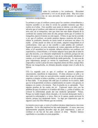 54
54
112 + Algunas palabras sobre la confesión y los confesores. Recordaré
solamente lo que experimenté y viví en mi propia alma. Hay tres cosas
por las cuales el alma no saca provecho de la confesión en aquellos
momentos excepcionales.
La primera es que el confesor conoce poco los caminos extraordinarios y
muestra asombro si un alma le revela los grandes misterios que Dios
realiza en el alma. Este asombro suyo pone en alarma a un alma sutil, y
advierte que el confesor está indeciso en expresar su opinión; y si el alma
nota esto, no se tranquiliza, sino que tiene aún más dudas después de la
confesión de cuantas tenía antes de ella, porque siente que el confesor la
tranquiliza, [pero] él mismo no está seguro. O bien, lo que me ha ocurrido
a mí, que el confesor, sin poder penetrar algunos misterios del alma, le
rehúsa la confesión, muestra un cierto temor al acercarse esa alma a la
rejilla. ¡Cómo puede un alma en tal estado, adquirir tranquilidad en el
confesionario, visto que es tan sensible a cada palabra del confesor!.
Según mi parecer, en estos momentos de visitas especiales de Dios en el
alma, si [el sacerdote] no la entiende, debería referirla a un confesor con
experiencia y conocimiento, o él mismo adquirir luces para dar al alma lo
que ella necesita, y no rehusarle simplemente la confesión, porque de este
modo la expone a un gran peligro y más de un alma puede abandonar el
camino, en el cual Dios quería tenerla de modo particular. Es una cosa de
gran importancia, porque yo misma lo experimenté, [esto es] que ya
empezaba a vacilar a pesar de estos singulares dones de Dios; aunque Dios
Mismo me tranquilizaba, no obstante deseaba siempre tener el sello de la
Iglesia.
(52) La segunda cosa es que el confesor no permite expresarse
sinceramente, manifiesta la impaciencia. El alma entonces se calla y no
dice todo y por lo tanto no saca provecho, cuando sucede que el confesor
empieza a someter al alma a pruebas, y sin conocerla, en vez de ayudarle,
le hace daño. Y eso porque ella sabe que el confesor no la conoce, dado
que no le ha permitido revelarse completamente en cuanto a las gracias, ni
tampoco en cuanto a la miseria. Pues la prueba no es apropiada. Tuve
algunas pruebas de las cuales me reí. Expresaré mejor esto con las
palabras de que el confesor es el médico del alma, y, ¿cómo el médico, sin
conocer la enfermedad, puede dar una medicina apropiada? Nunca.
Porque no tendrá ningún efecto deseado, o le recetará demasiado fuerte y
agravará la enfermedad y a veces, Dios no lo quiera, puede provocar la
muerte, porque [es] demasiado fuerte. Lo digo por experiencia, que en
algunos casos fue Dios Mismo que me sostenía.
La tercera cosa es que, a veces el confesor da poca importancia a las cosas
pequeñas. En la vida espiritual no hay nada pequeño. A veces, una cosa
aparentemente pequeña descubre algo de gran importancia, y para el
confesor es un haz de luz para conocer al alma. Muchos matices
espirituales se esconden en cosas pequeñas.
 