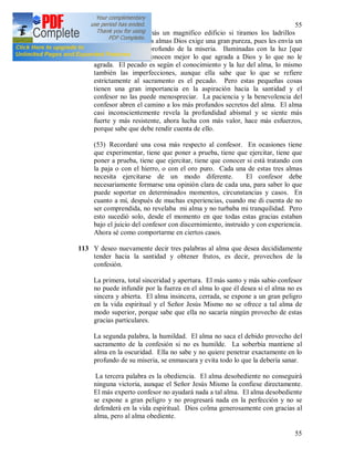 55
55
No se levantará jamás un magnifico edificio si tiramos los ladrillos
pequeños. De ciertas almas Dios exige una gran pureza, pues les envía un
conocimiento más profundo de la miseria. Iluminadas con la luz [que
viene] de lo alto, conocen mejor lo que agrada a Dios y lo que no le
agrada. El pecado es según el conocimiento y la luz del alma, lo mismo
también las imperfecciones, aunque ella sabe que lo que se refiere
estrictamente al sacramento es el pecado. Pero estas pequeñas cosas
tienen una gran importancia en la aspiración hacia la santidad y el
confesor no las puede menospreciar. La paciencia y la benevolencia del
confesor abren el camino a los más profundos secretos del alma. El alma
casi inconscientemente revela la profundidad abismal y se siente más
fuerte y más resistente, ahora lucha con más valor, hace más esfuerzos,
porque sabe que debe rendir cuenta de ello.
(53) Recordaré una cosa más respecto al confesor. En ocasiones tiene
que experimentar, tiene que poner a prueba, tiene que ejercitar, tiene que
poner a prueba, tiene que ejercitar, tiene que conocer si está tratando con
la paja o con el hierro, o con el oro puro. Cada una de estas tres almas
necesita ejercitarse de un modo diferente. El confesor debe
necesariamente formarse una opinión clara de cada una, para saber lo que
puede soportar en determinados momentos, circunstancias y casos. En
cuanto a mí, después de muchas experiencias, cuando me di cuenta de no
ser comprendida, no revelaba mi alma y no turbaba mi tranquilidad. Pero
esto sucedió solo, desde el momento en que todas estas gracias estaban
bajo el juicio del confesor con discernimiento, instruido y con experiencia.
Ahora sé como comportarme en ciertos casos.
113 Y deseo nuevamente decir tres palabras al alma que desea decididamente
tender hacia la santidad y obtener frutos, es decir, provechos de la
confesión.
La primera, total sinceridad y apertura. El más santo y más sabio confesor
no puede infundir por la fuerza en el alma lo que él desea si el alma no es
sincera y abierta. El alma insincera, cerrada, se expone a un gran peligro
en la vida espiritual y el Señor Jesús Mismo no se ofrece a tal alma de
modo superior, porque sabe que ella no sacaría ningún provecho de estas
gracias particulares.
La segunda palabra, la humildad. El alma no saca el debido provecho del
sacramento de la confesión si no es humilde. La soberbia mantiene al
alma en la oscuridad. Ella no sabe y no quiere penetrar exactamente en lo
profundo de su miseria, se enmascara y evita todo lo que la debería sanar.
La tercera palabra es la obediencia. El alma desobediente no conseguirá
ninguna victoria, aunque el Señor Jesús Mismo la confiese directamente.
El más experto confesor no ayudará nada a tal alma. El alma desobediente
se expone a gran peligro y no progresará nada en la perfección y no se
defenderá en la vida espiritual. Dios colma generosamente con gracias al
alma, pero al alma obediente.
 