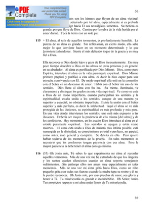 56
56
114 (54) + Oh, ¡qué gratos son los himnos que fluyen de un alma víctima!
Todo el cielo queda admirado por tal alma, especialmente si es probada
por Dios. [Ella] dirige hacia Él sus nostálgicos lamentos. Su belleza es
grande, porque fluye de Dios. Camina por la selva de la vida herida por el
amor divino. Toca la tierra con un solo pie.
115 + El alma, al salir de aquellos tormentos, es profundamente humilde. La
pureza de su alma es grande. Sin reflexionar, en cierto modo, ella sabe
mejor lo que conviene hacer en un momento determinado y lo que
[conviene] abandonar. Siente el más delicado toque de la gracia y es muy
fiel a Dios.
Ella reconoce a Dios desde lejos y goza de Dios incesantemente. En muy
poco tiempo descubre a Dios en las almas de otras personas y en general
en su alrededor. Al alma es purificada por Dios Mismo. Dios, como puro
Espíritu, introduce al alma en la vida puramente espiritual. Dios Mismo
primero preparó y purificó a esta alma, es decir la hizo capaz para una
estrecha convivencia con Él. De modo espiritual ella está en la comunión
con el Señor en un descanso de amor. Habla con el Señor sin uso de los
sentidos. Dios llena al alma con Su luz. Su mente, iluminada, ve
claramente y distingue los grados en esta vida espiritual. Ve como se unía
a Dios de un modo imperfecto, cuando participaban los sentidos y la
espiritualidad estaba unida a los sentidos, aunque de una manera ya
superior y especial, no obstante imperfecta. Existe la unión con el Señor
superior y más perfecta, es decir la intelectual. Aquí el alma se ve más
protegida de las ilusiones, su espiritualidad es más profunda y más pura.
En una vida donde intervienen los sentidos, uno está más expuesto a las
ilusiones. Debería ser mayor la prudencia de ella misma [del alma] y de
los confesores. Hay momentos, en los cuales Dios introduce al alma en el
estado puramente espiritual. Los sentidos se apagan y están como
muertos. El alma está unida a Dios de manera más intima posible, está
sumergida en la divinidad, su conocimiento es total y perfecto, no parcial,
como antes, sino general y completo. Se deleita en ello. Pero quiero
hablar todavía de los momentos de la prueba. En tales momentos es
necesario que los confesores tengan paciencia con esa alma. Pero la
mayor paciencia la debe tener el alma consigo misma.
116 (55) Oh Jesús mío, Tú sabes lo que experimenta mi alma al recordar
aquellos tormentos. Más de una vez me he extrañado de que los Ángeles
y los santos queden silenciosos cuando un alma soporta semejantes
sufrimientos. Sin embargo ellos nos aman muy especialmente en tales
momentos. Más de una vez mi alma gritó hacia Dios, como un niño
pequeño grita con todas sus fuerzas cuando la madre tapa su rostro y él no
la puede reconocer. Oh Jesús mío, por esas pruebas de amor, sea gloria y
honor a Ti. Tu misericordia es grande e inconcebible. Oh Señor, todos
Tus proyectos respecto a mi alma están llenos de Tu misericordia.
 