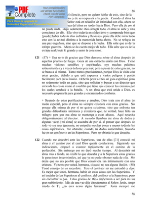 58
58
120 He pasado al tema del silencio, pero no quiero hablar de esto, sino de la
vida del alma con Dios y de su respuesta a la gracia. Cuando el alma ha
sido purificada y el Señor está en relación de intimidad con ella, ahora se
concentra toda la fuerza del alma en tender hacia Dios. Pero ella de por sí
no puede nada. Aquí solamente Dios arregla todo, el alma lo sabe y está
consciente de ello. Ella vive todavía en el destierro y comprende bien que
[puede] haber todavía días nublados y lluviosos, pero ella debe mirar todo
esto con la actitud distinta a la mantenida hasta ahora. No se refugia en
una paz engañosa, sino que se dispone a la lucha. Ella sabe que es de la
estirpe guerrera. Ahora se da cuenta mejor de todo. Ella sabe que es de la
extirpe real; todo lo grande y santo la concierne.
121 (57) + Una serie de gracias que Dios derrama sobre el alma después de
aquellas pruebas de fuego. Goza de una estrecha unión con Dios. Tiene
muchas visiones sensibles y espirituales, oye muchas palabras
sobrenaturales y a veces órdenes precisas; pero a pesar de estas gracias, no
se basta a sí misma. Tanto menos precisamente, porque Dios la visita con
estas gracias, debido a que está expuesta a varios peligros y puede
fácilmente caer en la ilusión. Debería pedir a Dios un guía espiritual, pero
no solamente pedir un guía, sino que solicitar y buscar a un director que
entienda las cosas como el caudillo que tiene que conocer los caminos por
los cuales conduce a la batalla. A un alma que está unida a Dios, es
necesario prepararla para grandes y encarnizados combates.
+ Después de estas purificaciones y pruebas, Dios trata con el alma de
modo especial, pero el alma no siempre colabora con estas gracias. No
porque ella misma de por sí no quiera colaborar, sino que enfrenta tan
grandes dificultades interiores y exteriores que, de verdad, hace falta un
milagro para que esa alma se mantenga a estas alturas. Aquí necesita
obligatoriamente al director. A menudo llenaban mi alma de dudas y
algunas veces [mi alma] se asustaba de por sí, al pensar que después de
todo yo era una ignorante, no entendía muchas cosas y menos todavía las
cosas espirituales. No obstante, cuando las dudas aumentaban, buscaba
luz en un confesor o en las Superioras. Pero no obtenía lo que deseaba.
122 Cuando me descubrí ante las Superioras, una de ellas [71] conoció mi
alma y el camino por el cual Dios quería conducirme. Siguiendo sus
indicaciones, empecé a avanzar rápidamente en el camino de la
perfección. Sin embargo eso no duró mucho tiempo. Al descubrir mi
alma más a fondo, no recibí lo que deseaba y a la Superiora estas gracias
le parecieron inverosímiles, así que ya no pude obtener nada de ella. Me
decía que no era posible que Dios conviviera tan íntimamente con una
criatura. Yo temo por usted, hermana, si acaso no sea alguna ilusión. (58)
Tomé consejo de un sacerdote. Pero el confesor no me entendió y dijo:
Es mejor que usted, hermana, hable de estas cosas con las Superioras. Y
así andaba de las Superioras al confesor, del confesor a la Superioras, pero
sin encontrar la paz. Estas gracias de Dios empezaron a ser para mí un
gran sufrimiento. Más de una vez dije directamente al Señor: Jesús, tengo
miedo de Ti, ¿no eres acaso algún fantasma? Jesús siempre me
 