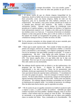59
59
tranquilizaba, pero yo siempre desconfiaba. Una cosa extraña, cuanto
más yo desconfiaba, tanto Jesús me daba más pruebas de que Él era el
autor de estas cosas.
123 + Al darme cuenta de que no obtenía ninguna tranquilidad de las
Superioras, decidí no hablar más de esas cosas puramente interiores. Por
fuera procuraba, como una buena religiosa, hablar de todo con las
Superioras, pero de la necesidad del alma hablaría solamente en el
confesionario. Por muchas y muy justas razones entendí que la mujer no
es llamada para discernir tales misterios. Me expuse a muchos
sufrimientos inútiles. Durante mucho tiempo fui considerada como
poseída por el espíritu maligno y me miraban con lástima y la Superiora
tomó precauciones respecto a mí. Llegaba a mis oídos que las hermanas
me miraban como si yo fuera así. Y oscurecía el horizonte en alrededor.
Empecé a evitar estas gracias de Dios, pero si ello no estaba en mi poder.
De repente me invadió un recogimiento tan grande, que en contra de la
voluntad me sumergí en Dios y el Señor me tenía a Su lado.
124 En los primeros momentos mi alma siempre está un poco asustada, pero
después una paz y una fuerza extrañas llenan mi alma.
125 + Hasta aquí se pudo soportar todo. Pero cuando el Señor me pidió que
pintara esta imagen, entonces de verdad, empezaron a hablar y a mirarme
como a una histérica y una exaltada, y eso empezó a propagarse aún más.
Una de las hermanas vino para hablar conmigo en privado. Y se puso a
compadecerme. Me dice: Oigo hablar que usted, hermana, es una
exaltada, que tiene algunas visiones. Pobre hermana, defiéndase de ello.
(59) Fue sincera aquella alma y lo que había oído me lo dijo con
sinceridad. Pero tuve que oír cosas semejantes todos los días. Solamente
Dios sabe cuánto eso me atormentaba.
126 Sin embargo decidí soportar todo en silencio y no dar explicaciones a las
preguntas que me hacían. A algunas les irritaba mi silencio,
especialmente a las más curiosas. Otras, las de pensamiento más
profundo, decían que seguramente Sor Faustina estaría muy cerca de Dios,
visto que tenía la fuerza de soportar tantos sufrimientos. Y veía delante de
mí como dos grupos de jueces. Traté de conseguir el silencio interior y
exterior. No decía nada referente a mi persona, aunque era interrogada por
algunas hermanas directamente. Mi boca calló. Sufría como una paloma,
sin quejarme. Sin embargo algunas hermanas encontraban casi un placer
en inquietarme de cualquier modo. Les irritaba mi paciencia, sin embargo
Dios me daba tanta fuerza interior, que lo soportaba con calma.
127 + Me di cuenta de que en aquellos momentos no tendría la ayuda de nadie
y empecé a rezar, y a pedir al Señor un confesor. Anhelaba que algún
confesor me dijera esta única palabra: Quédate tranquila, estás en un buen
camino, o bien rechaza todo eso, porque no viene de Dios. Sin embargo
no encontraba a un sacerdote tan decidido que me dijera estas palabras
claras en nombre del Señor. Pues, continuaba en la incertidumbre. Oh
 