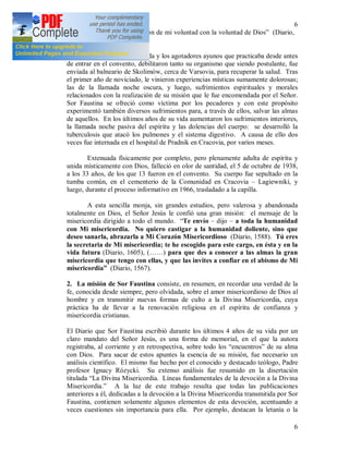 6
6
consisten en una estrecha unión de mi voluntad con la voluntad de Dios” (Diario,
1107).
El austero modo de vida y los agotadores ayunos que practicaba desde antes
de entrar en el convento, debilitaron tanto su organismo que siendo postulante, fue
enviada al balneario de Skolimów, cerca de Varsovia, para recuperar la salud. Tras
el primer año de noviciado, le vinieron experiencias místicas sumamente dolorosas;
las de la llamada noche oscura, y luego, sufrimientos espirituales y morales
relacionados con la realización de su misión que le fue encomendada por el Señor.
Sor Faustina se ofreció como víctima por los pecadores y con este propósito
experimentó también diversos sufrimientos para, a través de ellos, salvar las almas
de aquellos. En los últimos años de su vida aumentaron los sufrimientos interiores,
la llamada noche pasiva del espíritu y las dolencias del cuerpo: se desarrolló la
tuberculosis que atacó los pulmones y el sistema digestivo. A causa de ello dos
veces fue internada en el hospital de Pradnik en Cracovia, por varios meses.
Extenuada físicamente por completo, pero plenamente adulta de espíritu y
unida místicamente con Dios, falleció en olor de santidad, el 5 de octubre de 1938,
a los 33 años, de los que 13 fueron en el convento. Su cuerpo fue sepultado en la
tumba común, en el cementerio de la Comunidad en Cracovia – Lagiewniki, y
luego, durante el proceso informativo en 1966, trasladado a la capilla.
A esta sencilla monja, sin grandes estudios, pero valerosa y abandonada
totalmente en Dios, el Señor Jesús le confió una gran misión: el mensaje de la
misericordia dirigido a todo el mundo. “Te envío – dijo – a toda la humanidad
con Mi misericordia. No quiero castigar a la humanidad doliente, sino que
deseo sanarla, abrazarla a Mi Corazón Misericordioso (Diario, 1588). Tú eres
la secretaria de Mi misericordia; te he escogido para este cargo, en ésta y en la
vida futura (Diario, 1605), (……) para que des a conocer a las almas la gran
misericordia que tengo con ellas, y que las invites a confiar en el abismo de Mi
misericordia” (Diario, 1567).
2. La misión de Sor Faustina consiste, en resumen, en recordar una verdad de la
fe, conocida desde siempre, pero olvidada, sobre el amor misericordioso de Dios al
hombre y en transmitir nuevas formas de culto a la Divina Misericordia, cuya
práctica ha de llevar a la renovación religiosa en el espíritu de confianza y
misericordia cristianas.
El Diario que Sor Faustina escribió durante los últimos 4 años de su vida por un
claro mandato del Señor Jesús, es una forma de memorial, en el que la autora
registraba, al corriente y en retrospectiva, sobre todo los “encuentros” de su alma
con Dios. Para sacar de estos apuntes la esencia de su misión, fue necesario un
análisis científico. El mismo fue hecho por el conocido y destacado teólogo, Padre
profesor Ignacy Rózycki. Su extenso análisis fue resumido en la disertación
titulada “La Divina Misericordia. Líneas fundamentales de la devoción a la Divina
Misericordia.” A la luz de este trabajo resulta que todas las publicaciones
anteriores a él, dedicadas a la devoción a la Divina Misericordia transmitida por Sor
Faustina, contienen solamente algunos elementos de esta devoción, acentuando a
veces cuestiones sin importancia para ella. Por ejemplo, destacan la letanía o la
 