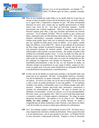 60
60
Jesús, si es Tu voluntad que viva en tal incertidumbre, sea bendito Tu
Nombre. Te ruego, Señor, Tú Mismo guía mi alma y quédate conmigo,
porque sola soy nada.
128 Pues ya soy juzgada por todos lados, ya no queda nada de lo que hay en
mí que se haya escapado al juicio de las hermanas; pero, en cierto sentido,
ya se agotó todo y empezaron a dejarme en paz. Mi alma atormentada
descansó un poco, pero conocí que en aquellas persecuciones el Señor
estuvo muy cerca de mí. Eso duró un brevísimo instante. Estalló
nuevamente una violenta tempestad. Ahora las sospechas anteriores se
hicieron seguras para ellas, y hay que escuchar nuevamente las mismas
canciones. Así lo dispone el Señor. Pero lo extraño es que, incluso por
fuera, empezarán para mí (60) distintas adversidades [72]. Esto provocó
distintos sufrimientos, conocidos solamente por Dios. Sin embargo
trataba como podía, hacer todo con la intención más pura posible. Veo
que soy vigilada en todas partes como un ladrón: en la capilla, cuando
hago mis deberes, en la celda [73]. Ahora sé que además de la presencia
de Dios tengo siempre la presencia humana; de verdad, más de una vez
esta presencia humana me molestó mucho. Hubo momentos en que
reflexionaba si desvestirme o no para lavarme. De verdad, mi pobre cama
también fue controlada muchas veces. A veces me daba risa saber que no
dejaban en paz ni siquiera la cama. Una hermana me dijo, ella misma, que
cada noche me miraba en la celda, para ver como me comportaba en ella.
Sin embargo los Superiores son siempre los Superiores. Y si bien me
humillaban personalmente y más de una vez me llenaron de dudas, no
obstante siempre me permitieron lo que exigía el Señor, aunque no tal y
como yo pedía, pero si de otro modo satisficieron las demandas del Señor
y me permitieron esas penitencias y mortificaciones.
129 Un día, una de las Madres se enojó tanto conmigo y me humilló tanto, que
pensé que no lo soportaría. Me dijo: Extravagante, histérica, visionaria,
vete de mi habitación, no quiero conocerte. Todo lo que pudo cayó sobre
mi cabeza. Al volver a la celda, me caí de cara al suelo delante de la cruz
y miré a Jesús sin poder pronunciar ni una sola palabra. Y sin embargo
ocultaba a los demás y disimulaba como si no hubiera pasado nada entre
nosotras. Satanás siempre aprovecha tales momentos, comenzaron a
venirme los pensamientos de desánimo: He aquí tu premio por la
fidelidad y la sinceridad. ¿Cómo ser sincera, si se es tan incomprendida?
Oh Jesús, Jesús, ya no aguanto más. Otra vez caí al suelo bajo aquel peso
y comencé a sudar y el miedo empezó a dominarme. No tengo en quien
apoyarme interiormente. De repente oí en mi alma la voz: No tengas
miedo, Yo estoy contigo, y una luz extraña iluminó mi mente y
comprendí que no debía someterme a tales tristezas y una fuerza me llenó,
y salí de la celda con un nuevo ánimo para enfrentar los sufrimientos.
130 (61) Sin embargo empecé a descuidarme un poco [74]. No hacía caso a
estas inspiraciones interiores, trataba de distraerme. Pero a pesar del ruido
y de las distracciones, veía lo que pasaba en mi alma. La Palabra Divina
es muy elocuente y nada puede sofocarla. Empecé a evitar el encuentro
 