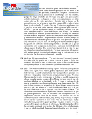 61
61
del Señor en mi propia alma, porque no quería ser victima de la ilusión.
Sin embargo el Señor en cierto modo me persiguió con sus dones y, de
verdad, experimentaba, por turno, sufrimientos y alegrías. No menciono
aquí diferentes visiones y gracias que en aquel tiempo Dios me concedió,
porque las tengo apuntadas en otro lugar [75], pero diré que aquellos
distintos sufrimientos ya llegaron al colmo y me decidí acabar con estas
dudas antes de los votos perpetuos. Durante todo el tiempo de la
probación rogué por la luz de un sacerdote, a quien debía revelar mi alma
hasta lo más profundo. Y rogué a Dios que Él mismo me ayudara en esto
y me diera la gracia de contar las cosas más secretas que había entre mí y
el Señor, y que me predispusiera a que yo considerara cualquier cosa que
aquel sacerdote decidiera como decidida por Jesús Mismo. No importa
cual será el juicio sobre mí, yo deseo solamente la verdad y una respuesta
decidida a ciertas preguntas. Me he encomendado a Dios completamente
y mi alma desea la verdad. No puedo seguir viviendo en dudas; aunque en
el alma tenía una certeza tan grande de que esas cosas procedían de Dios
que ofrecería mi vida por ellas, sin embargo por encima de todo eso puse
la opinión del confesor y decidí comportarme de acuerdo con lo que él
consideraría justo y según sus indicaciones. Veo aquel momento [como]
el que decidirá de cómo debo comportarme durante toda la vida. Sé que
de él [aquel momento] dependerá todo. No tiene importancia si lo que me
dirá será de acuerdo con mis inspiraciones o todo lo contrario, eso ya no
me importa. Yo deseo conocer la verdad y seguirla.
131 Oh Jesús, Tú puedes ayudarme. Y a partir de aquel [momento] empecé.
Escondo todas las gracias en el alma y espero a quien el Señor me
mandará. Sin dudar en nada en mi corazón, rogué al Señor que Él Mismo
se dignara ayudarme en estos momentos y el ánimo entró en mi alma.
132 (62) Debo mencionar todavía que hay algunos confesores que ayudan al
alma y son, según puede parecer, padres espirituales, pero hasta cuando
todo va bien; y cuando el alma tiene mayores necesidades, entonces son
indecisos y no pueden, o más bien no quieren entender al alma. Procuran
liberarse de ella lo antes posible, pero si el alma es humilde siempre saca
alguna pequeña ventaja. A veces, Dios Mismo envía un rayo de luz a lo
profundo del alma, por su humildad y su fe. A veces, el confesor dice lo
que no pensaba decir en absoluto y él mismo no se da cuenta de ello. Oh,
que el alma crea que son las palabras del Señor Mismo; aunque tenemos
que creer que cada palabra en el confesionario es de Dios, pero lo de que
he mencionado más arriba, es algo que viene directamente de Dios. Y el
alma siente que el sacerdote no depende de sí mismo sino que dice lo que
no quisiera pronunciar. Pues, de este modo Dios recompensa la fe. Lo
experimenté muchas veces en mi misma. Me sucedió una vez al
confesarme con un cierto sacerdote, muy docto y muy estimado. Siempre
me era severo y contrario en esas cosas, pero una vez me dijo: Debes
saber, hermana, que si Dios quiere que hagas eso, pues no debes oponerte.
A veces, Dios quiere ser alabado de este modo. Quédate tranquila, si Dios
ha empezado, terminará, pero te digo: La fidelidad a Dios y la humildad,
y una vez más la humildad. Recuerda lo que te he dicho hoy. Me alegré y
 