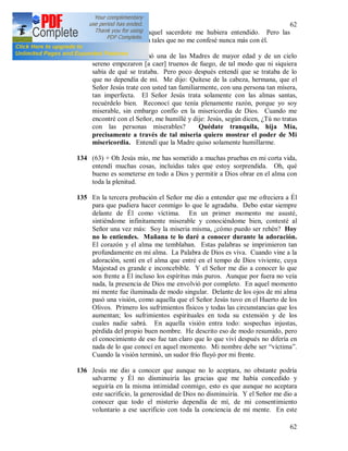 62
62
pensé que tal vez aquel sacerdote me hubiera entendido. Pero las
circunstancias fueron tales que no me confesé nunca más con él.
133 + Una vez, me llamó una de las Madres de mayor edad y de un cielo
sereno empezaron [a caer] truenos de fuego, de tal modo que ni siquiera
sabía de qué se trataba. Pero poco después entendí que se trataba de lo
que no dependía de mí. Me dijo: Quítese de la cabeza, hermana, que el
Señor Jesús trate con usted tan familiarmente, con una persona tan mísera,
tan imperfecta. El Señor Jesús trata solamente con las almas santas,
recuérdelo bien. Reconocí que tenía plenamente razón, porque yo soy
miserable, sin embargo confío en la misericordia de Dios. Cuando me
encontré con el Señor, me humillé y dije: Jesús, según dicen, ¿Tú no tratas
con las personas miserables? Quédate tranquila, hija Mía,
precisamente a través de tal miseria quiero mostrar el poder de Mi
misericordia. Entendí que la Madre quiso solamente humillarme.
134 (63) + Oh Jesús mío, me has sometido a muchas pruebas en mi corta vida,
entendí muchas cosas, incluidas tales que estoy sorprendida. Oh, qué
bueno es someterse en todo a Dios y permitir a Dios obrar en el alma con
toda la plenitud.
135 En la tercera probación el Señor me dio a entender que me ofreciera a Él
para que pudiera hacer conmigo lo que le agradaba. Debo estar siempre
delante de Él como víctima. En un primer momento me asusté,
sintiéndome infinitamente miserable y conociéndome bien, contesté al
Señor una vez más: Soy la miseria misma, ¿cómo puedo ser rehén? Hoy
no lo entiendes. Mañana te lo daré a conocer durante la adoración.
El corazón y el alma me temblaban. Estas palabras se imprimieron tan
profundamente en mi alma. La Palabra de Dios es viva. Cuando vine a la
adoración, sentí en el alma que entré en el tempo de Dios viviente, cuya
Majestad es grande e inconcebible. Y el Señor me dio a conocer lo que
son frente a Él incluso los espíritus más puros. Aunque por fuera no veía
nada, la presencia de Dios me envolvió por completo. En aquel momento
mi mente fue iluminada de modo singular. Delante de los ojos de mi alma
pasó una visión, como aquella que el Señor Jesús tuvo en el Huerto de los
Olivos. Primero los sufrimientos físicos y todas las circunstancias que los
aumentan; los sufrimientos espirituales en toda su extensión y de los
cuales nadie sabrá. En aquella visión entra todo: sospechas injustas,
pérdida del propio buen nombre. He descrito eso de modo resumido, pero
el conocimiento de eso fue tan claro que lo que viví después no difería en
nada de lo que conocí en aquel momento. Mi nombre debe ser “víctima”.
Cuando la visión terminó, un sudor frío fluyó por mi frente.
136 Jesús me dio a conocer que aunque no lo aceptara, no obstante podría
salvarme y Él no disminuiría las gracias que me había concedido y
seguiría en la misma intimidad conmigo, esto es que aunque no aceptara
este sacrificio, la generosidad de Dios no disminuiría. Y el Señor me dio a
conocer que todo el misterio dependía de mí, de mi consentimiento
voluntario a ese sacrificio con toda la conciencia de mi mente. En este
 