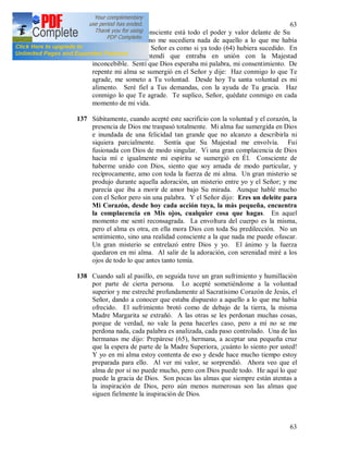 63
63
acto voluntario y consciente está todo el poder y valor delante de Su
Majestad. Aunque no me sucediera nada de aquello a lo que me había
ofrecido, delante del Señor es como si ya todo (64) hubiera sucedido. En
aquel momento entendí que entraba en unión con la Majestad
inconcebible. Sentí que Dios esperaba mi palabra, mi consentimiento. De
repente mi alma se sumergió en el Señor y dije: Haz conmigo lo que Te
agrade, me someto a Tu voluntad. Desde hoy Tu santa voluntad es mi
alimento. Seré fiel a Tus demandas, con la ayuda de Tu gracia. Haz
conmigo lo que Te agrade. Te suplico, Señor, quédate conmigo en cada
momento de mi vida.
137 Súbitamente, cuando acepté este sacrificio con la voluntad y el corazón, la
presencia de Dios me traspasó totalmente. Mi alma fue sumergida en Dios
e inundada de una felicidad tan grande que no alcanzo a describirla ni
siquiera parcialmente. Sentía que Su Majestad me envolvía. Fui
fusionada con Dios de modo singular. Vi una gran complacencia de Dios
hacia mí e igualmente mi espíritu se sumergió en Él. Consciente de
haberme unido con Dios, siento que soy amada de modo particular, y
recíprocamente, amo con toda la fuerza de mi alma. Un gran misterio se
produjo durante aquella adoración, un misterio entre yo y el Señor; y me
parecía que iba a morir de amor bajo Su mirada. Aunque hablé mucho
con el Señor pero sin una palabra. Y el Señor dijo: Eres un deleite para
Mi Corazón, desde hoy cada acción tuya, la más pequeña, encuentra
la complacencia en Mis ojos, cualquier cosa que hagas. En aquel
momento me sentí reconsagrada. La envoltura del cuerpo es la misma,
pero el alma es otra, en ella mora Dios con toda Su predilección. No un
sentimiento, sino una realidad consciente a la que nada me puede ofuscar.
Un gran misterio se entrelazó entre Dios y yo. El ánimo y la fuerza
quedaron en mi alma. Al salir de la adoración, con serenidad miré a los
ojos de todo lo que antes tanto temía.
138 Cuando salí al pasillo, en seguida tuve un gran sufrimiento y humillación
por parte de cierta persona. Lo acepté sometiéndome a la voluntad
superior y me estreché profundamente al Sacratísimo Corazón de Jesús, el
Señor, dando a conocer que estaba dispuesto a aquello a lo que me había
ofrecido. El sufrimiento brotó como de debajo de la tierra, la misma
Madre Margarita se extrañó. A las otras se les perdonan muchas cosas,
porque de verdad, no vale la pena hacerles caso, pero a mí no se me
perdona nada, cada palabra es analizada, cada paso controlado. Una de las
hermanas me dijo: Prepárese (65), hermana, a aceptar una pequeña cruz
que la espera de parte de la Madre Superiora, ¡cuánto lo siento por usted!
Y yo en mi alma estoy contenta de eso y desde hace mucho tiempo estoy
preparada para ello. Al ver mi valor, se sorprendió. Ahora veo que el
alma de por sí no puede mucho, pero con Dios puede todo. He aquí lo que
puede la gracia de Dios. Son pocas las almas que siempre están atentas a
la inspiración de Dios, pero aún menos numerosas son las almas que
siguen fielmente la inspiración de Dios.
 