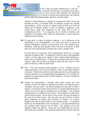 64
64
139 Sin embargo, el alma fiel a Dios no puede confirmar por sí sola sus
inspiraciones, tiene que someterlas al control de un sacerdote muy culto y
experimentado, y hasta no tener certeza, debe mantener una actitud de
incredulidad. Que no se fíe por sí sola de estas inspiraciones y de todas las
gracias superiores, porque puede exponerse a muchos daños.
Aunque el alma distingue en seguida las inspiraciones falsas de las que
proceden de Dios, no obstante debe ser prudente, porque hay muchas
cosas dudosas. A Dios le gusta y se alegra cuando el alma no se fía de Él
Mismo por Él Mismo; porque lo ama, es prudente y pregunta, y ella
misma busca ayuda, para asegurarse de que quien obra en ella es
verdaderamente Dios. Y al asegurarse por un confesor instruido, esté
tranquila y se entregue a Dios según sus indicaciones, es decir según las
indicaciones del confesor.
140 El amor puro es capaz de grandes empresas y no lo destruyen ni las
dificultades ni las contrariedades, si el amor [es] fuerte [a pesar] de
grandes dificultades, también es perseverante en la vida cotidiana, gris,
monótona. Sabe que para agradar a Dios, una cosa es necesaria, es decir
hacer las cosas más pequeñas con gran amor, amor y siempre amor.
El amor puro no se equivoca, tiene singularmente mucha luz y no hará
nada que no agrade a Dios. Es ingenioso en hacer lo que es más agradable
a Dios y no hay nadie que lo iguale; es feliz cuando puede anonadarse y
arder como un sacrificio puro. Cuanto más se entrega, tanto más es feliz.
Además, nadie sabe presentir los peligros desde tan lejos como él; sabe
quitar la máscara y sabe con quién trata.
141 (66) + Pero mis tormentos están llegando a su fin. El Señor me da la
ayuda prometida, la veo en dos sacerdotes, es decir en los Padres Andrasz
y Sopocko. Durante los ejercicios espirituales antes de los votos perpetuos
[76], por primera vez fui tranquilizada profundamente [77] y después fui
guiada en la misma dirección por el Padre Sopocko. En esto se cumplió la
promesa del Señor.
142 Cuando fui tranquilizada e instruida sobre cómo avanzar por estos
caminos de Dios, mi espíritu se regocijó en el Señor y me parecía que no
caminaba, sino que corría; me fueron desatadas las alas para el vuelo y
empecé a volar hacia el ardor mismo del sol y no bajaré hasta descansar en
Aquel, en el cual mi alma se sumergió para la eternidad. Y me entregué
completamente a la influencia de la gracia. Son grandiosos los descensos
divinos hacia mi alma. No me retiro, ni me excuso, sino que me ahogo en
Él, como en mi único tesoro. Soy una sola cosa con el Señor, en cierto
modo desaparece el abismo entre nosotros, el Creador y la criatura.
Durante unos días mi alma estaba en casi continuo éxtasis. La presencia
de Dios no me abandonaba ni por un momento. Y mi alma permanecía en
una continua unión amorosa con el Señor. Sin embargo eso no me
impedía cumplir mis deberes. Sentía que era transformada en el amor,
ardía toda, pero sin [daño]. Me sumergía continuamente en Dios, Dios me
 