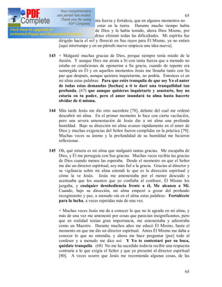 65
65
atraía hacia Sí con tanta fuerza y fortaleza, que en algunos momentos no
me daba cuenta de estar en la tierra. Durante mucho tiempo había
reprimido la gracia de Dios y la había temido, ahora Dios Mismo, por
medio del Padre Andrasz eliminó todas las dificultades. Mi espíritu fue
dirigido hacia el sol y floreció en Sus rayos para Él Mismo, ya no entien
[aquí interrumpe y en un párrafo nuevo empieza una idea nueva].
143 + Malgasté muchas gracias de Dios, porque siempre tenía miedo de la
ilusión. Y aunque Dios me atraía a Sí con tanta fuerza que a menudo no
estaba en condiciones de oponerme a Su gracia, cuando de repente era
sumergida en Él y en aquellos momentos Jesús me llenaba tanto con Su
paz que después, aunque quisiera inquietarme, no podría. Entonces oí en
mi alma estas palabras: Para que estés tranquila de que soy Yo el autor
de todas estas demandas [hechas] a ti te daré una tranquilidad tan
profunda, (67) que aunque quisieras inquietarte y asustarte, hoy no
estaría en tu poder, pero el amor inundará tu alma hasta hacerte
olvidar de ti misma.
144 Más tarde Jesús me dio otro sacerdote [78], delante del cual me ordenó
descubrir mi alma. En el primer momento lo hice con cierta vacilación,
pero una severa amonestación de Jesús dio a mi alma una profunda
humildad. Bajo su dirección mi alma avanzo rápidamente en el amor de
Dios y muchas exigencias del Señor fueron cumplidas en la práctica [79].
Muchas veces su ánimo y la profundidad de su humildad me hicieron
reflexionar.
145 Oh, qué mísera es mi alma que malgastó tantas gracias. Me escapaba de
Dios, y Él me perseguía con Sus gracias. Muchas veces recibía las gracias
de Dios cuando menos las esperaba. Desde el momento en que el Señor
me dio un director espiritual, soy más fiel a la gracia. Gracias al director y
su vigilancia sobre mi alma entendí lo que es la dirección espiritual y
cómo la ve Jesús. Jesús me amonestaba por el menor descuido y
acentuaba que los asuntos que yo confiaba al confesor, Él Mismo los
juzgaba, y cualquier desobediencia frente a él, Me alcanza a Mi.
Cuando, bajo su dirección, mi alma empezó a gozar del profundo
recogimiento y paz, a menudo oía en el alma estas palabras: Fortalécete
para la lucha, a veces repetidas más de una vez.
+ Muchas veces Jesús me da a conocer lo que no le agrada en mi alma, y
más de una vez me amonestó por cosas que parecían insignificantes, pero
que en realidad tenían gran importancia, me amonestaba y adiestraba
como un Maestro. Durante muchos años me educó Él Mismo, hasta el
momento en que me dio un director espiritual. Antes Él Mismo me daba a
conocer lo que no entendía, y ahora me hace preguntar [por] todo al
confesor y a menudo me dice así: Y Yo te contestaré por su boca,
quédate tranquila. (68) No me ha sucedido todavía recibir una respuesta
contraria a lo que exigía el Señor y que yo presenté al director espiritual
[80]. A veces ocurre que Jesús me recomienda algunas cosas, de las
 
