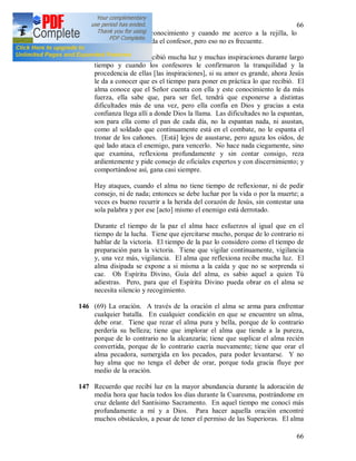 66
66
cuales nadie tiene conocimiento y cuando me acerco a la rejilla, lo
mismo me recomienda el confesor, pero eso no es frecuente.
+ Cuando el alma recibió mucha luz y muchas inspiraciones durante largo
tiempo y cuando los confesores le confirmaron la tranquilidad y la
procedencia de ellas [las inspiraciones], si su amor es grande, ahora Jesús
le da a conocer que es el tiempo para poner en práctica lo que recibió. El
alma conoce que el Señor cuenta con ella y este conocimiento le da más
fuerza, ella sabe que, para ser fiel, tendrá que exponerse a distintas
dificultades más de una vez, pero ella confía en Dios y gracias a esta
confianza llega allí a donde Dios la llama. Las dificultades no la espantan,
son para ella como el pan de cada día, no la espantan nada, ni asustan,
como al soldado que continuamente está en el combate, no le espanta el
tronar de los cañones. [Está] lejos de asustarse, pero aguza los oídos, de
qué lado ataca el enemigo, para vencerlo. No hace nada ciegamente, sino
que examina, reflexiona profundamente y sin contar consigo, reza
ardientemente y pide consejo de oficiales expertos y con discernimiento; y
comportándose así, gana casi siempre.
Hay ataques, cuando el alma no tiene tiempo de reflexionar, ni de pedir
consejo, ni de nada; entonces se debe luchar por la vida o por la muerte; a
veces es bueno recurrir a la herida del corazón de Jesús, sin contestar una
sola palabra y por ese [acto] mismo el enemigo está derrotado.
Durante el tiempo de la paz el alma hace esfuerzos al igual que en el
tiempo de la lucha. Tiene que ejercitarse mucho, porque de lo contrario ni
hablar de la victoria. El tiempo de la paz lo considero como el tiempo de
preparación para la victoria. Tiene que vigilar continuamente, vigilancia
y, una vez más, vigilancia. El alma que reflexiona recibe mucha luz. El
alma disipada se expone a si misma a la caída y que no se sorprenda si
cae. Oh Espíritu Divino, Guía del alma, es sabio aquel a quien Tú
adiestras. Pero, para que el Espíritu Divino pueda obrar en el alma se
necesita silencio y recogimiento.
146 (69) La oración. A través de la oración el alma se arma para enfrentar
cualquier batalla. En cualquier condición en que se encuentre un alma,
debe orar. Tiene que rezar el alma pura y bella, porque de lo contrario
perdería su belleza; tiene que implorar el alma que tiende a la pureza,
porque de lo contrario no la alcanzaría; tiene que suplicar el alma recién
convertida, porque de lo contrario caería nuevamente; tiene que orar el
alma pecadora, sumergida en los pecados, para poder levantarse. Y no
hay alma que no tenga el deber de orar, porque toda gracia fluye por
medio de la oración.
147 Recuerdo que recibí luz en la mayor abundancia durante la adoración de
media hora que hacía todos los días durante la Cuaresma, postrándome en
cruz delante del Santísimo Sacramento. En aquel tiempo me conocí más
profundamente a mí y a Dios. Para hacer aquella oración encontré
muchos obstáculos, a pesar de tener el permiso de las Superioras. El alma
 