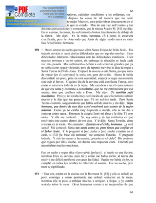 68
68
cada cosa. Las Superioras, cuidaban muchísimo a las enfermas, sin
embargo, el Señor dispuso las cosas de tal manera que me sentí
abandonada. Pero este mejor Maestro, para poder obrar directamente en el
alma, apartará todo lo que es creado. Más de una vez sufrí tantas y tan
distintas persecuciones y tormentos, que la misma Madre M. [81] me dijo:
En su camino, hermana, los sufrimientos brotan directamente de debajo de
la tierra. Me dijo: Yo la miro, hermana, (71) como si estuviera
crucificada, pero he observado que Jesús de algún modo entra en esto.
Sea fiel al Señor, hermana.
150 + Deseo anotar un sueño que tuve sobre Santa Teresa del Niño Jesús. Era
todavía novicia y tenía ciertas dificultades que no lograba resolver. Eran
dificultades interiores relacionadas con las dificultades exteriores. Hice
muchas novenas a varios santos, sin embargo la situación se hacía cada
vez más pesada. Mis sufrimientos debido a esto eran tan grandes que ya
no sabía como seguir viviendo; pero de repente me vino la idea de rogar a
Santa Teresa del Niño Jesús. Empecé la novena a esta Santa, porque antes
de entrar [en el convento] le tenía una gran devoción. Ahora la había
descuidado un poco, pero en esta necesidad, empecé a rogar nuevamente
con todo el fervor. El quinto día de la novena soñé con Santa Teresa, pero
como si estuviera todavía en la tierra. Me encubrió a mí el conocimiento
de que era santa y comenzó a consolarme, que no me entristeciera por ese
asunto, sino que confiara más a Dios. Me dijo: Yo también sufrí
muchísimo. Pero yo no estaba muy convencida de que ella hubiera sufrido
mucho y le dije que me parecía que: Tú no sufriste nada. Pero Santa
Teresa contestó, asegurándome que había sufrido mucho y me dijo: Sepa
hermana, que dentro de tres días usted resolverá este asunto de la mejor
manera. Como yo no estaba muy dispuesta a creerle, ella se me dio a
conocer como santa. Entonces la alegría llenó mi alma y le dije: Tú eres
santa. Y ella me contestó: Si, soy santa y tú ten confianza en que
resolverás este asunto dentro de tres días. Y le dije: Santa Teresita, dime
si estaré en el cielo. Me contestó: Estarás en el cielo, hermana. ¿y seré
santa? Me contestó: Serás tan santa como yo, pero tienes que confiar en
el Señor Jesús. Y le pregunté si [mi] padre y [mi] madre estarían en el
cielo, si (72) [la frase sin terminar] me contestó: Estarán. Y pregunté
todavía: Y mis hermanas y hermanos, ¿estarán en el cielo? Me contesto
que rogara por ellos mucho, sin darme una respuesta clara. Entendí que
necesitaban muchas oraciones.
Fue un sueño y según dice el proverbio [polaco]: el sueño es una ilusión,
mientras Dios es certeza, pero tal y como me había dicho, al tercer día
resolví ese difícil problema con gran facilidad. Según me había dicho, se
cumplió en todos los detalles lo referente al asunto. Fue un sueño, pero
tuvo su significado.
151 + Una vez, estaba en la cocina con la Hermana N. [82] y ella se enfadó un
poco conmigo y como penitencia me ordenó sentarme en la mesa,
mientras ella se puso a trabajar mucho, a arreglar, a fregar, y yo estaba
sentada sobre la mesa. Otras hermanas venían y se sorprendían de que
 