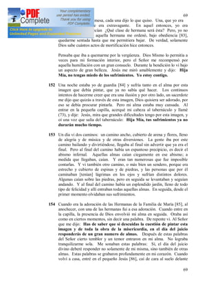 69
69
estaba sentada en la mesa, cada una dijo lo que quiso. Una, que yo era
holgazana, otra que era extravagante. En aquel entonces, yo era
postulante. Otras decían ¿Qué clase de hermana será ésta? Pero, yo no
podía bajar, porque aquella hermana me ordenó, bajo obediencia [83],
quedarme sentada hasta que me permitiera bajar. De verdad, solamente
Dios sabe cuántos actos de mortificación hice entonces.
Pensaba que iba a quemarme por la vergüenza. Dios Mismo lo permitía a
veces para mi formación interior, pero el Señor me recompensó por
aquella humillación con un gran consuelo. Durante la bendición lo vi bajo
un aspecto de gran belleza. Jesús me miró amablemente y dijo: Hija
Mía, no tengas miedo de los sufrimientos. Yo estoy contigo.
152 Una noche estaba yo de guardia [84] y sufría tanto en el alma por esta
imagen que debía pintar, que ya no sabía qué hacer. Los continuos
intentos de hacerme creer que era una ilusión y por otro lado, un sacerdote
me dijo que quizás a través de esta imagen, Dios quisiera ser adorado, por
eso se debía procurar pintarla. Pero mi alma estaba muy cansada. Al
entrar en la pequeña capilla, acerqué mi cabeza al tabernáculo y llamé
(73), y dije: Jesús, mira que grandes dificultades tengo por esta imagen, y
oí una voz que salía del tabernáculo: Hija Mía, tus sufrimientos ya no
durarán mucho tiempo.
153 Un día vi dos caminos: un camino ancho, cubierto de arena y flores, lleno
de alegría y de música y de otras diversiones. La gente iba por este
camino bailando y divirtiéndose, llegaba al final sin advertir que ya era el
final. Pero al final del camino había un espantoso precipicio, es decir el
abismo infernal. Aquellas almas caían ciegamente en ese abismo; a
medida que llegaban, caían. Y eran tan numerosas que fue imposible
contarlas. Y vi también otro camino, o más bien un sendero, porque era
estrecho y cubierto de espinas y de piedras, y las personas que por él
caminaban [tenían] lágrimas en los ojos y sufrían distintos dolores.
Algunas caían sobre las piedras, pero en seguida se levantaban y seguían
andando. Y al final del camino había un esplendido jardín, lleno de todo
tipo de felicidad y allí entraban todas aquellas almas. En seguida, desde el
primer momento olvidaban sus sufrimientos.
154 Cuando era la adoración de las Hermanas de la Familia de María [85], al
anochecer, con una de las hermanas fui a esa adoración. Cuando entre en
la capilla, la presencia de Dios envolvió mi alma en seguida. Oraba así
como en ciertos momentos, sin decir una palabra. De repente vi. Al Señor
que me dijo: Has de saber que si descuidas la cuestión de pintar esta
imagen y de toda la obra de la misericordia, en el día del juicio
responderás de un gran numero de almas. Después de estas palabras
del Señor cierto temblor y un temor entraron en mi alma. No lograba
tranquilizarme sola. Me sonaban estas palabras: Sí, el día del juicio
divino deberé responder no solamente de mi misma, sino también de otras
almas. Estas palabras se grabaron profundamente en mi corazón. Cuando
volví a casa, entré en el pequeño Jesús [86], caí de cara al suelo delante
 