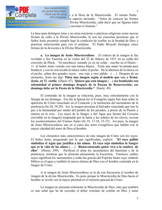7
7
novena, haciendo caso omiso a la Hora de la Misericordia. El mismo Padre
Rózycki hace referencia a ese aspecto diciendo: “Antes de conocer las formas
concretas de la devoción a la Divina Misericordia, cabe decir que no figuran entre
ellas las conocidas y populares novenas ni letanías.”
La base para distinguir éstas y no otras oraciones o prácticas religiosas como nuevas
formas de culto a la Divina Misericordia, lo son las concretas promesas que el
Señor Jesús prometió cumplir bajo la condición de confiar en la bondad de Dios y
practicar misericordia para con el prójimo. El Padre Rózycki distingue cinco
formas de la devoción a la Divina Misericordia.
a. La imagen de Jesús Misericordioso. El esbozo de la imagen le fue
revelado a Sor Faustina en la visión del 22 de febrero de 1931 en su celda del
convento de Plock. “Al anochecer, estando yo en mi celda – escribe en el Diario –
vi al Señor Jesús vestido con una túnica blanca. Tenía una mano levantada para
bendecir y con la otra tocaba la túnica sobre el pecho. De la abertura de la túnica en
el pecho, salían dos grandes rayos: uno rojo y otro pálido. ( …) Después de un
momento, Jesús me dijo: Pinta una imagen según el modelo que ves, y firma:
Jesús, en Ti confío (Diario 47). Quiero que esta imagen (…) sea bendecida con
solemnidad el primer domingo después de la Pascua de Resurrección; ese
domingo debe ser la Fiesta de la Misericordia “ Diario, 49).
El contenido de la imagen se relaciona, pues, muy estrechamente con la
liturgia de ese domingo. Ese día la Iglesia lee el Evangelio según San Juan sobre la
aparición de Cristo resucitado en el Cenáculo y la institución del sacramento de la
penitencia (Jn 20, 19-29). Así, la imagen presenta al Salvador resucitado que trae la
paz a la humanidad por medio del perdón de los pecados, a precio de su Pasión y
muerte en la cruz. Los rayos de la Sangre y del Agua que brotan del Corazón
(invisible en la imagen) traspasado por la lanza y las señales de los clavos, evocan
los acontecimientos del Viernes Santo (Jn 19, 17-18, 33-37). Así pues, la imagen
de Jesús Misericordioso une en sí estos dos actos evangélicos que hablan con la
mayor claridad del amor de Dios al hombre.
Los elementos más característicos de esta imagen de Cristo son los rayos.
El Señor Jesús, preguntado por lo que significaban, explicó: “El rayo pálido
simboliza el Agua que justifica a las almas. El rayo rojo simboliza la Sangre
que es la vida de las almas (….). Bienaventurado quien viva a la sombra de
ellos” (Diario, 299). Purifican el alma los sacramentos del bautismo y de la
penitencia, mientras que la alimenta plenamente la Eucaristía. Entonces, ambos
rayos significan los sacramentos y todas las gracias del Espíritu Santo cuyo símbolo
bíblico es el agua y también la nueva alianza de Dios con el hombre contraída en la
Sangre de Cristo.
A la imagen de Jesús Misericordioso se le da con frecuencia el nombre de
imagen de la divina Misericordia. Es justo porque la Misericordia de Dios hacia el
hombre se reveló con la mayor plenitud en el misterio pascual de Cristo.
La imagen no presenta solamente la Misericordia de Dios, sino que también
es una señal que ha de recordar el deber cristiano de confiar en Dios y amar
 