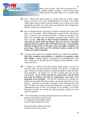 70
70
del Santísimo Sacramento y dije al Señor: Haré todo lo que esté en mi
poder, pero te ruego, quédate siempre conmigo y dame fortaleza para
cumplir Tu santa voluntad, porque Tú puedes todo, y yo no puedo nada
por mí misma.
155 (74) + Desde hace algún tiempo me sucede sentir en el alma cuando
alguien reza por mi, lo siento inmediatamente en el alma; y en cambio
cuando algún alma me pide la oración, aunque no me lo diga, yo lo siento
igualmente en el alma. Lo siento como una inquietud, como si alguien me
llamara; cuando rezo, obtengo la paz.
156 Una vez deseaba mucho acercarme a la Santa Comunión, pero tenia cierta
duda y no me acerqué. Sufrí terriblemente a causa de ello. Me parecía
que el corazón se me reventaría del dolor. Cuando me dediqué a mis
tareas, con el corazón lleno de amargura, de repente Jesús, se puso a mi
lado y me dijo: Hija Mía, no dejes la Santa Comunión, a no ser que
sepas bien de haber caído gravemente, fuera de esto no te detengan
ningunas dudas en unirte a Mi en Mi misterio de amor. Tus pequeños
defectos desaparecerán en Mi amor como una pajita arrojada a un
gran fuego. Debes saber que Me entristeces mucho, cuando no Me
recibes en la Santa Comunión.
157 + Por la noche, al entrar en la pequeña capilla, oí en el alma estas palabras:
Hija Mía, considera estas palabras: y sumido en la angustia, oraba
más tiempo. Cuando empecé a reflexionar más profundamente sobre
ellas, mucha luz me iluminó que de tal fatigosa oración depende a veces
nuestra salvación.
158 + Cuando fui a Kiekrz [87], para sustituir algún tiempo a una de las
hermanas [88], una tarde atravesé la huerta y me detuve a la orilla del
lago, y durante un largo momento me quedé pensando en aquel elemento
de la naturaleza. De repente vi a mi lado al Señor Jesús que me dijo
amablemente: Lo he creado todo para ti, esposa Mía, y has de saber
que todas las bellezas son nada en comparación con lo que te he
preparado en la eternidad. Mi alma fue inundada de un consuelo tan
grande que me quedé allí hasta la noche y me pareció que estuve un breve
instante. Aquel día lo tenía libre, destinado al retiro espiritual de un día
[89], (75) pues tenía plena libertad para dedicarme a la oración. Oh, que
infinitamente bueno es Dios, nos persigue con Su bondad. Con mucha
frecuencia el Señor me concede las mayores gracias cuando yo no las
espero en absoluto.
159 + Oh, Hostia Santa, Tú estás encerrada para mi en un cáliz de oro,
para que en la grande selva del exilio
yo camine pura, inmaculada, intacta,
y que lo haga el poder de Tu amor.
Oh, Hostia Santa, habita en mi alma,
Purísimo Amor de mi corazón;
 