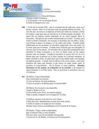 71
71
Que Tu luz disipe las tinieblas;
Tú no niegas la gracia a un corazón humilde.
Oh, Hostia Santa, Delicia del Paraíso,
Aunque ocultas Tu belleza
y Te presentas a mí en una miga de pan
la fuerte fe desgarra este velo.
160 + El día de la cruzada [90] – que es el quinto día de cada mes, cayó en el
primer viernes. Hoy es mi día para estar de guardia delante de Jesús. En
este día mío, mi tarea es compensar al Señor por todos los insultos y faltas
de respeto, rogar para que en este día no se cometa ningún sacrilegio. En
aquel día mi espíritu estaba inflamado de un amor singular hacia la
Eucaristía. Me parecía que estaba transformada en el ardor. Cuando, para
tomar la Santa Comunión, me acerqué al sacerdote que me daba a Jesús,
otra Hostia se pego a la manga y yo no sabía cuál tomar. Cuando estaba
deliberando así un momento, el sacerdote impaciente, hizo una señal con
la mano para que la tomara. Cuando tomé la Hostia que me entregaba, la
otra me cayó en las manos. El sacerdote fue al final del comulgatorio para
distribuir la Santa Comunión y yo tuve al Señor Jesús en las manos
durante todo ese tiempo. Cuando el sacerdote se acercó otra vez, le di la
Hostia para que la pusiera en el cáliz, porque en el primer momento, al
haber recibido a Jesús, no pude decir que la otra había caído solo después
de haberla pasado. Cuando tenía la Hostia (76) en las manos, sentí tanta
fortaleza del amor que durante el día entero no pude comer nada, ni
recobrar el conocimiento. De la Hostia oí estas palabras: Deseaba
descansar en tus manos, no solamente en tu corazón, y de repente en
aquel momento vi al Niño Jesús. Pero al acercarse el sacerdote, otra vez
vi la Hostia.
161 Oh María, Virgen Inmaculada,
Puro cristal para mi corazón,
Tú eres mi fuerza, oh ancla poderosa,
Tú eres el escudo y la defensa para el corazón débil.
Oh María, Tú eres pura e incomparable,
Virgen y Madre a la vez
Tú eres bella como el sol, sin mancha alguna,
Nada se puede comparar con la imagen de Tu alma
Tu belleza encantó el ojo del tres veces Santo,
Y bajó del cielo, abandonando el trono de la sede eterna,
Y tomó el cuerpo y la sangre de Tu Corazón,
Durante nueve meses escondiéndose en el Corazón de la Virgen
Oh Madre, Virgen, nadie comprenderá,
Que el inmenso Dios se hace hombre,
Sólo por amor y por Su insondable misericordia,
A través de Ti, oh Madre, viviremos con Él eternamente.
 