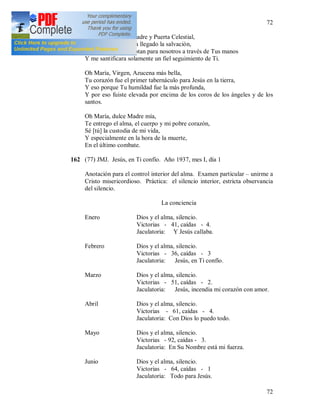 72
72
Oh María, Virgen Madre y Puerta Celestial,
A través de Ti nos ha llegado la salvación,
Todas las gracias brotan para nosotros a través de Tus manos
Y me santificara solamente un fiel seguimiento de Ti.
Oh María, Virgen, Azucena más bella,
Tu corazón fue el primer tabernáculo para Jesús en la tierra,
Y eso porque Tu humildad fue la más profunda,
Y por eso fuiste elevada por encima de los coros de los ángeles y de los
santos.
Oh María, dulce Madre mía,
Te entrego el alma, el cuerpo y mi pobre corazón,
Sé [tú] la custodia de mi vida,
Y especialmente en la hora de la muerte,
En el último combate.
162 (77) JMJ. Jesús, en Ti confío. Año 1937, mes I, día 1
Anotación para el control interior del alma. Examen particular – unirme a
Cristo misericordioso. Práctica: el silencio interior, estricta observancia
del silencio.
La conciencia
Enero Dios y el alma, silencio.
Victorias - 41, caídas - 4.
Jaculatoria: Y Jesús callaba.
Febrero Dios y el alma, silencio.
Victorias - 36, caídas - 3
Jaculatoria: Jesús, en Ti confío.
Marzo Dios y el alma, silencio.
Victorias - 51, caídas - 2.
Jaculatoria: Jesús, incendia mi corazón con amor.
Abril Dios y el alma, silencio.
Victorias - 61, caídas - 4.
Jaculatoria: Con Dios lo puedo todo.
Mayo Dios y el alma, silencio.
Victorias - 92, caídas - 3.
Jaculatoria: En Su Nombre está mi fuerza.
Junio Dios y el alma, silencio.
Victorias - 64, caídas - 1
Jaculatoria: Todo para Jesús.
 