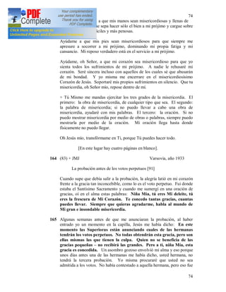74
74
Ayúdame, oh Señor, a que mis manos sean misericordiosas y llenas de
buenas obras para que sepa hacer sólo el bien a mi prójimo y cargue sobre
mí las tareas más difíciles y más penosas.
Ayúdame a que mis pies sean misericordiosos para que siempre me
apresure a socorrer a mi prójimo, dominando mi propia fatiga y mi
cansancio. Mi reposo verdadero está en el servicio a mi prójimo.
Ayúdame, oh Señor, a que mi corazón sea misericordioso para que yo
sienta todos los sufrimientos de mi prójimo. A nadie le rehusaré mi
corazón. Seré sincera incluso con aquellos de los cuales sé que abusarán
de mi bondad. Y yo misma me encerrare en el misericordiosísimo
Corazón de Jesús. Soportaré mis propios sufrimientos en silencio. Que tu
misericordia, oh Señor mío, repose dentro de mí.
+ Tú Mismo me mandas ejercitar los tres grados de la misericordia. El
primero: la obra de misericordia, de cualquier tipo que sea. El segundo:
la palabra de misericordia; si no puedo llevar a cabo una obra de
misericordia, ayudaré con mis palabras. El tercero: la oración. Si no
puedo mostrar misericordia por medio de obras o palabras, siempre puedo
mostrarla por medio de la oración. Mi oración llega hasta donde
físicamente no puedo llegar.
Oh Jesús mío, transfórmame en Ti, porque Tú puedes hacer todo.
[En este lugar hay cuatro páginas en blanco].
164 (83) + JMJ Varsovia, año 1933
La probación antes de los votos perpetuos [91]
Cuando supe que debía salir a la probación, la alegría latió en mi corazón
frente a la gracia tan inconcebible, como lo es el voto perpetuo. Fui donde
estaba el Santísimo Sacramento y cuando me sumergí en una oración de
gracias, oí en el alma estas palabras: Niña Mía, tú eres Mi deleite, tú
eres la frescura de Mi Corazón. Te concedo tantas gracias, cuantas
puedes llevar. Siempre que quieras agradarme, habla al mundo de
Mi gran e insondable misericordia.
165 Algunas semanas antes de que me anunciaran la probación, al haber
entrado yo un momento en la capilla, Jesús me había dicho: En este
momento las Superioras están anunciando cuales de las hermanas
tendrán los votos perpetuos. No todas obtendrán esta gracia, pero son
ellas mismas las que tienen la culpa. Quien no se beneficia de las
gracias pequeñas – no recibirá las grandes. Pero a ti, niña Mía, esta
gracia es concedida. Un asombro gozoso envolvió mi alma y eso porque
unos días antes una de las hermanas me había dicho, usted hermana, no
tendrá la tercera probación. Yo misma procuraré que usted no sea
admitida a los votos. No había contestado a aquella hermana, pero eso fue
 