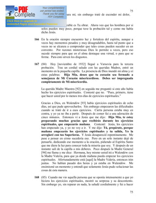 75
75
muy desagradable para mí, sin embargo traté de esconder mi dolor,
cuanto pude.
Oh, Jesús, que admirable es Tu obrar. Ahora veo que los hombres por si
solos pueden muy poco, porque tuve la probación tal y como me había
dicho Jesús.
166 En la oración siempre encuentro luz y fortaleza del espíritu, aunque a
veces hay momentos pesados y muy desagradables, hasta tal punto que a
veces no se alcanza a comprender que tales cosas pueden suceder en un
convento. Por razones misteriosas Dios lo permite a veces, pero eso
sucede siempre para que en el alma destaque una virtud, o para que se
forme. Para esto sirven los disgustos.
167 (84) Hoy [noviembre de 1932] llegué a Varsovia para la tercera
probación. Tras un cordial saludo con las queridas Madres, entré un
momento en la pequeña capilla. La presencia de Dios inundó mi alma y oí
estas palabras: Hija Mía, deseo que tu corazón sea formado a
semejanza de Mi Corazón misericordioso. Debes ser impregnada
completamente de Mi misericordia.
La querida Madre Maestra [92] en seguida me preguntó si este año había
hecho los ejercicios espirituales. Contesté que no. “Pues, primero, tiene
que hacer usted por lo menos tres días de ejercicios espirituales.”
Gracias a Dios, en Walendów [93] había ejercicios espirituales de ocho
días, así que pude aprovecharlos. Sin embargo empezaron las dificultades
cuando se trató de ir a esos ejercicios. Cierta persona estaba muy en
contra, y yo ya no iba a partir. Después de comer fui a una adoración de
cinco minutos. Entonces vi a Jesús que me dijo: Hija Mía, te estoy
preparando muchas gracias que recibirás durante los ejercicios
espirituales, que empezarás mañana. Contesté: Jesús, los ejercicios
han empezado ya, y yo no voy a ir. Y me dijo: Tú, prepárate, porque
mañana empezarás los ejercicios espirituales y tu salida, Yo la
arreglaré con tus Superioras. Y Jesús desapareció repentinamente. Me
puse a pensar en cómo sucedería eso. Pero en un solo instante dejé de
pensarlo, dedicando ese momento a la oración, pidiendo al Espíritu Santo
que me diera la luz para conocer toda la miseria que soy. Y después de un
instante salí de la capilla a mis deberes. Poco después la Madre General
[94] me llama y me dice: Hermana, hoy mismo usted irá a Walendów con
la Madre Valeria, para que ya desde mañana pueda empezar los ejercicios
espirituales. Afortunadamente está [aquí] la Madre Valeria, entonces irán
juntas. No habían pasado dos horas y ya estaba en Walendów. Me
ensimismé un momento y entendí que solamente Jesús pudo solucionar las
cosas de esta manera.
168 (85) Cuando me vio aquella persona que se oponía intensamente a que yo
hiciera los ejercicios espirituales, mostró su sorpresa y su descontento.
Sin embargo yo, sin reparar en nada, la saludé cordialmente y fui a hacer
 