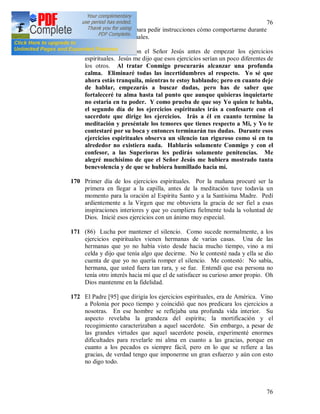 76
76
una visita al Señor, para pedir instrucciones cómo comportarme durante
los ejercicios espirituales.
169 Mi conversación con el Señor Jesús antes de empezar los ejercicios
espirituales. Jesús me dijo que esos ejercicios serían un poco diferentes de
los otros. Al tratar Conmigo procurarás alcanzar una profunda
calma. Eliminaré todas las incertidumbres al respecto. Yo sé que
ahora estás tranquila, mientras te estoy hablando; pero en cuanto deje
de hablar, empezarás a buscar dudas, pero has de saber que
fortaleceré tu alma hasta tal punto que aunque quisieras inquietarte
no estaría en tu poder. Y como prueba de que soy Yo quien te habla,
el segundo día de los ejercicios espirituales irás a confesarte con el
sacerdote que dirige los ejercicios. Irás a él en cuanto termine la
meditación y preséntale los temores que tienes respecto a Mi, y Yo te
contestaré por su boca y entonces terminarán tus dudas. Durante esos
ejercicios espirituales observa un silencio tan riguroso como si en tu
alrededor no existiera nada. Hablarás solamente Conmigo y con el
confesor, a las Superioras les pedirás solamente penitencias. Me
alegré muchísimo de que el Señor Jesús me hubiera mostrado tanta
benevolencia y de que se hubiera humillado hacia mí.
170 Primer día de los ejercicios espirituales. Por la mañana procuré ser la
primera en llegar a la capilla, antes de la meditación tuve todavía un
momento para la oración al Espíritu Santo y a la Santísima Madre. Pedí
ardientemente a la Virgen que me obtuviera la gracia de ser fiel a esas
inspiraciones interiores y que yo cumpliera fielmente toda la voluntad de
Dios. Inicié esos ejercicios con un ánimo muy especial.
171 (86) Lucha por mantener el silencio. Como sucede normalmente, a los
ejercicios espirituales vienen hermanas de varias casas. Una de las
hermanas que yo no había visto desde hacia mucho tiempo, vino a mi
celda y dijo que tenía algo que decirme. No le contesté nada y ella se dio
cuenta de que yo no quería romper el silencio. Me contestó: No sabía,
hermana, que usted fuera tan rara, y se fue. Entendí que esa persona no
tenía otro interés hacia mí que el de satisfacer su curioso amor propio. Oh
Dios mantenme en la fidelidad.
172 El Padre [95] que dirigía los ejercicios espirituales, era de América. Vino
a Polonia por poco tiempo y coincidió que nos predicara los ejercicios a
nosotras. En ese hombre se reflejaba una profunda vida interior. Su
aspecto revelaba la grandeza del espíritu; la mortificación y el
recogimiento caracterizaban a aquel sacerdote. Sin embargo, a pesar de
las grandes virtudes que aquel sacerdote poseía, experimenté enormes
dificultades para revelarle mi alma en cuanto a las gracias, porque en
cuanto a los pecados es siempre fácil, pero en lo que se refiere a las
gracias, de verdad tengo que imponerme un gran esfuerzo y aún con esto
no digo todo.
 