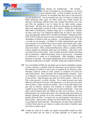 77
77
173 Tentaciones de Satanás durante las meditaciones. Me invadió
extrañamente el temor de que el sacerdote no me entendiera o no tuviera
tiempo para que pudiera exponerle todo. ¿Cómo le hablaré de todo esto?
Si fuese el Padre Bukowski, me resultaría más fácil, pero a este jesuita lo
veo por primera vez. En ese momento me vino a la mente el consejo del
Padre Bukowski [96], quien me había dicho que cuando hiciera los
ejercicios espirituales, debería tomar nota, aunque brevemente, de la luz
que Dios me mandaría y por lo menos de eso darle cuenta, aunque
brevemente. Oh Dios mío, un día y medio me ha pasado tan fácilmente:
ahora está empezando la lucha de vida o muerte. Dentro de media hora
debe haber la meditación y después tengo que ir a confesarme. Satanás
me hace creer que si las Superioras dijeron que mi vida es una ilusión,
¿para qué preguntar todavía (87) y molestar al confesor? Después de todo,
la M. X [97] te dijo que Jesús no tiene ese tipo de relaciones con almas tan
miserables; lo mismo te dirá ese confesor. ¿A qué hablar de esto? Al fin
y al cabo no son pecados, y la Madre X te dijo explícitamente que todos
esos contactos con el Señor Jesús son un sueño, pura histeria, pues, ¿para
qué hablar de eso a ese sacerdote? Vas a hacer mejor si lo rechazas todo
como una ilusión. Mira, cuántas humillaciones sufriste y cuántas sufrirás
todavía, además las hermanas saben que eres histérica. ¡Oh Jesús!, grité
con toda la fuerza de mi alma. Justo en aquel momento el Padre salió para
dar la conferencia. Habló brevemente, como si tuviera prisa. Terminada
la conferencia se sentó en el confesionario. Miré alrededor, ninguna
hermana se acercaba. Me levanté rápidamente de mi reclinatorio y en un
momento estaba junto a la rejilla. No hubo tiempo para ninguna reflexión.
174 En vez de hablar al Padre de mis dudas que me fueron infundidas respecto
a Jesús, comencé a relatarle todas las tentaciones que he descrito arriba.
Sin embargo el confesor se dio cuenta en seguida de mi situación y dijo:
Hermana, usted no confía en Jesús, porque se comporta con usted con
tanta benevolencia. Pues, hermana, esté completamente tranquila. Jesús
es su Maestro y su comunión con Jesús no es ni una histeria, ni un sueño,
ni una ilusión. Sepa hermana, que está en el buen camino. Trate de ser
fiel a estas gracias y no debe evitarlas. No es nada necesario que usted
hable de estas gracias interiores a las Superioras, si no fuera por una orden
clara de Jesús, y antes consulte al confesor. Pero si Jesús pide alguna cosa
que está al exterior, entonces, tras consultar al confesor, usted debe
cumplir lo que el Señor pide, aunque eso la cueste muchísimo. Y por otra
parte, usted, hermana tiene que hablar de todo con el confesor. No hay
absolutamente otro camino para usted. Ore, hermana (88), para obtener un
director espiritual, porque en el caso contrario, usted desperdiciará estos
grandes dones de Dios. Le repito otra vez esté tranquila, usted está en el
buen camino. Ignore todo y siempre sea fiel al Señor Jesús, sin reparar en
lo que digan de usted, hermana. Precisamente con tales almas miserables
el Señor Jesús trata de esta manera y cuánto más usted se humille, tanto
más Jesús se unirá a usted.
175 Cuando me alejé de la rejilla, una alegría inconcebible inundó mi alma
hasta tal punto que me retiré a un lugar apartado en el jardín, para
 