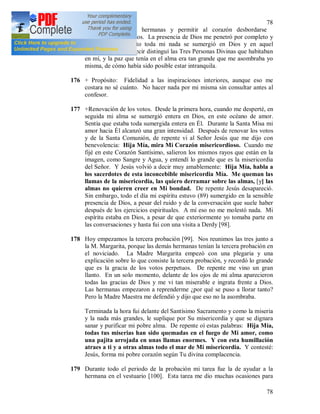 78
78
esconderme de las hermanas y permitir al corazón desbordarse
plenamente hacia Dios. La presencia de Dios me penetró por completo y
en un solo momento toda mi nada se sumergió en Dios y en aquel
momento sentí, es decir distinguí las Tres Personas Divinas que habitaban
en mí, y la paz que tenía en el alma era tan grande que me asombraba yo
misma, de cómo había sido posible estar intranquila.
176 + Propósito: Fidelidad a las inspiraciones interiores, aunque eso me
costara no sé cuánto. No hacer nada por mi misma sin consultar antes al
confesor.
177 +Renovación de los votos. Desde la primera hora, cuando me desperté, en
seguida mi alma se sumergió entera en Dios, en este océano de amor.
Sentía que estaba toda sumergida entera en Él. Durante la Santa Misa mi
amor hacia Él alcanzó una gran intensidad. Después de renovar los votos
y de la Santa Comunión, de repente vi al Señor Jesús que me dijo con
benevolencia: Hija Mía, mira Mi Corazón misericordioso. Cuando me
fijé en este Corazón Santísimo, salieron los mismos rayos que están en la
imagen, como Sangre y Agua, y entendí lo grande que es la misericordia
del Señor. Y Jesús volvió a decir muy amablemente: Hija Mía, habla a
los sacerdotes de esta inconcebible misericordia Mía. Me queman las
llamas de la misericordia, las quiero derramar sobre las almas, [y] las
almas no quieren creer en Mi bondad. De repente Jesús desapareció.
Sin embargo, todo el día mi espíritu estuvo (89) sumergido en la sensible
presencia de Dios, a pesar del ruido y de la conversación que suele haber
después de los ejercicios espirituales. A mí eso no me molestó nada. Mi
espíritu estaba en Dios, a pesar de que exteriormente yo tomaba parte en
las conversaciones y hasta fui con una visita a Derdy [98].
178 Hoy empezamos la tercera probación [99]. Nos reunimos las tres junto a
la M. Margarita, porque las demás hermanas tenían la tercera probación en
el noviciado. La Madre Margarita empezó con una plegaria y una
explicación sobre lo que consiste la tercera probación, y recordó lo grande
que es la gracia de los votos perpetuos. De repente me vino un gran
llanto. En un solo momento, delante de los ojos de mi alma aparecieron
todas las gracias de Dios y me vi tan miserable e ingrata frente a Dios.
Las hermanas empezaron a reprenderme ¿por qué se puso a llorar tanto?
Pero la Madre Maestra me defendió y dijo que eso no la asombraba.
Terminada la hora fui delante del Santísimo Sacramento y como la miseria
y la nada más grandes, le suplique por Su misericordia y que se dignara
sanar y purificar mi pobre alma. De repente oí estas palabras: Hija Mía,
todas tus miserias han sido quemadas en el fuego de Mi amor, como
una pajita arrojada en unas llamas enormes. Y con esta humillación
atraes a ti y a otras almas todo el mar de Mi misericordia. Y contesté:
Jesús, forma mi pobre corazón según Tu divina complacencia.
179 Durante todo el periodo de la probación mi tarea fue la de ayudar a la
hermana en el vestuario [100]. Esta tarea me dio muchas ocasiones para
 