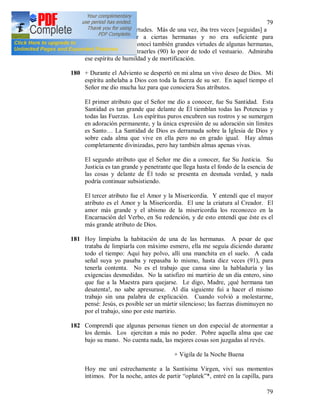 79
79
ejercitarme en las virtudes. Más de una vez, iba tres veces [seguidas] a
llevar ropa interior a ciertas hermanas y no era suficiente para
satisfacerlas. Pero conocí también grandes virtudes de algunas hermanas,
que pedían siempre traerles (90) lo peor de todo el vestuario. Admiraba
ese espíritu de humildad y de mortificación.
180 + Durante el Adviento se despertó en mi alma un vivo deseo de Dios. Mi
espíritu anhelaba a Dios con toda la fuerza de su ser. En aquel tiempo el
Señor me dio mucha luz para que conociera Sus atributos.
El primer atributo que el Señor me dio a conocer, fue Su Santidad. Esta
Santidad es tan grande que delante de Él tiemblan todas las Potencias y
todas las Fuerzas. Los espíritus puros encubren sus rostros y se sumergen
en adoración permanente, y la única expresión de su adoración sin límites
es Santo… La Santidad de Dios es derramada sobre la Iglesia de Dios y
sobre cada alma que vive en ella pero no en grado igual. Hay almas
completamente divinizadas, pero hay también almas apenas vivas.
El segundo atributo que el Señor me dio a conocer, fue Su Justicia. Su
Justicia es tan grande y penetrante que llega hasta el fondo de la esencia de
las cosas y delante de Él todo se presenta en desnuda verdad, y nada
podría continuar subsistiendo.
El tercer atributo fue el Amor y la Misericordia. Y entendí que el mayor
atributo es el Amor y la Misericordia. El une la criatura al Creador. El
amor más grande y el abismo de la misericordia los reconozco en la
Encarnación del Verbo, en Su redención, y de esto entendí que éste es el
más grande atributo de Dios.
181 Hoy limpiaba la habitación de una de las hermanas. A pesar de que
trataba de limpiarla con máximo esmero, ella me seguía diciendo durante
todo el tiempo: Aquí hay polvo, allí una manchita en el suelo. A cada
señal suya yo pasaba y repasaba lo mismo, hasta diez veces (91), para
tenerla contenta. No es el trabajo que cansa sino la habladuría y las
exigencias desmedidas. No la satisfizo mi martirio de un día entero, sino
que fue a la Maestra para quejarse. Le digo, Madre, ¡qué hermana tan
desatenta!, no sabe apresurase. Al día siguiente fui a hacer el mismo
trabajo sin una palabra de explicación. Cuando volvió a molestarme,
pensé: Jesús, es posible ser un mártir silencioso; las fuerzas disminuyen no
por el trabajo, sino por este martirio.
182 Comprendí que algunas personas tienen un don especial de atormentar a
los demás. Los ejercitan a más no poder. Pobre aquella alma que cae
bajo su mano. No cuenta nada, las mejores cosas son juzgadas al revés.
+ Vigila de la Noche Buena
Hoy me uní estrechamente a la Santísima Virgen, viví sus momentos
íntimos. Por la noche, antes de partir “oplatek”*, entré en la capilla, para
 