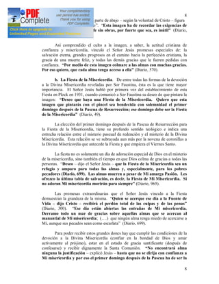 8
8
activamente al prójimo. En la parte de abajo – según la voluntad de Cristo – figura
la firma: “Jesús, en Ti confío”. “Esta imagen ha de recordar las exigencias de
Mi misericordia, porque la fe sin obras, por fuerte que sea, es inútil” (Diario,
742).
Así comprendido el culto a la imagen, a saber, la actitud cristiana de
confianza y misericordia, vinculó el Señor Jesús promesas especiales de: la
salvación eterna, grandes progresos en el camino hacia la perfección cristiana, la
gracia de una muerte feliz, y todas las demás gracias que le fueren pedidas con
confianza. “Por medio de esta imagen colmare a las almas con muchas gracias.
Por eso quiero, que cada alma tenga acceso a ella” (Diario, 570).
b. La Fiesta de la Misericordia. De entre todas las formas de la devoción
a la Divina Misericordia reveladas por Sor Faustina, ésta es la que tiene mayor
importancia. El Señor Jesús habló por primera vez del establecimiento de esta
Fiesta en Plock en 1931, cuando comunicó a Sor Faustina su deseo de que pintara la
imagen: “Deseo que haya una Fiesta de la Misericordia. Quiero que esta
imagen que pintarás con el pincel sea bendecida con solemnidad el primer
domingo después de la Pascua de Resurrección; ese domingo debe ser la Fiesta
de la Misericordia” (Diario, 49).
La elección del primer domingo después de la Pascua de Resurrección para
la Fiesta de la Misericordia, tiene su profundo sentido teológico e indica una
estrecha relación entre el misterio pascual de redención y el misterio de la Divina
Misericordia. Esta relación se ve subrayada aun más por la novena de coronillas a
la Divina Misericordia que antecede la Fiesta y que empieza el Viernes Santo.
La fiesta no es solamente un día de adoración especial de Dios en el misterio
de la misericordia, sino también el tiempo en que Dios colma de gracias a todas las
personas. “Deseo – dijo el Señor Jesús – que la Fiesta de la Misericordia sea un
refugio y amparo para todas las almas y, especialmente, para los pobres
pecadores (Diario, 699). Las almas mueren a pesar de Mi amarga Pasión. Les
ofrezco la última tabla de salvación, es decir, la Fiesta de Mi Misericordia. Si
no adoran Mi misericordia morirán para siempre” (Diario, 965).
Las promesas extraordinarias que el Señor Jesús vinculo a la Fiesta
demuestran la grandeza de la misma. “Quien se acerque ese día a la Fuente de
Vida – dijo Cristo – recibirá el perdón total de las culpas y de las penas”
(Diario, 300). “Ese día están abiertas las entrañas de Mi misericordia.
Derramo todo un mar de gracias sobre aquellas almas que se acercan al
manantial de Mi misericordia; (….) que ningún alma tenga miedo de acercarse a
Mí, aunque sus pecados sean como escarlata” (Diario, 699).
Para poder recibir estos grandes dones hay que cumplir las condiciones de la
devoción a la Divina Misericordia (confiar en la bondad de Dios y amar
activamente al prójimo), estar en el estado de gracia santificante (después de
confesarse) y recibir dignamente la Santa Comunión. “No encontrará alma
ninguna la justificación – explicó Jesús – hasta que no se dirija con confianza a
Mi misericordia y por eso el primer domingo después de la Pascua ha de ser la
 