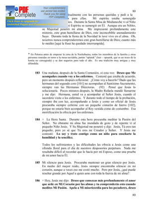 80
80
intercambiarlo espiritualmente con las personas queridas y pedí a la
Virgen las gracias para ellas. Mi espíritu estaba sumergido
completamente en Dios. Durante la Santa Misa de Medianoche vi al Niño
Jesús en la Hostia; mi Espíritu se sumergió en Él. Aunque era un Niñito,
su Majestad penetró mi alma. Me impresionó profundamente este
misterio, este gran humillarse de Dios, este inconcebible anonadamiento
Suyo. Durante toda la fiesta de la Navidad lo tuve vivo en el alma. Oh,
nosotros nunca comprenderemos este gran humillarse de Dios; cuanto más
lo medito [aquí la frase ha quedado interrumpida].
_____________________________________________________________________
* En Polonia antes de empezar la cena de la Nochebuena, todos los miembros de la familia y otras
personas reunidas en torno a la mesa navideña, parten “oplatek” (leer – opuatek, que es un trozo de la
hostia no consagrada) y se dan augurios para todo el año. Es una tradición muy antigua y muy
difundida.
183 Una mañana, después de la Santa Comunión, oí esta voz: Deseo que Me
acompañes cuando voy a los enfermos. Contesté que estaba de acuerdo,
pero un momento después reflexioné: ¿Cómo voy a hacerlo? Dado que las
hermanas del segundo coro [101] no acompañan al Santísimo Sacramento,
siempre van las Hermanas Directoras. (92) Pensé que Jesús lo
solucionaría. Pocos minutos después, la Madre Rafaela mandó llamarme
y me dijo: Hermana, usted va a acompañar al Señor Jesús, cuando el
sacerdote visite a los enfermos. Y durante todo el tiempo de la probación,
siempre iba con luz, acompañando a Jesús y como un oficial de Jesús
procuraba siempre ceñirme con un pequeño cinturón de hierro [102],
porque no estaría bien acompañar al Rey vestida como de costumbre. Esa
mortificación la ofrecía por los enfermos.
184 + La Hora Santa. Durante esta hora procuraba meditar la Pasión del
Señor. No obstante mi alma fue inundada de gozo y de repente vi al
pequeño Niño Jesús. Y Su Majestad me penetró y dije: Jesús, Tú eres tan
pequeño, pero yo sé que Tú eres mi Creador y Señor. Y Jesús me
contestó: Lo soy y trato contigo como un niño para enseñarte la
humildad y la sencillez.
Todos los sufrimientos y las dificultades las ofrecía a Jesús como una
ofrenda floral para el día de nuestros desposorios perpetuos. Nada me
resultaba difícil al recordar que lo hacía por mi Esposo, como una prueba
de mi amor hacia Él.
185 Mi silencio para Jesús. Procuraba mantener un gran silencio por Jesús.
En medio del mayor ruido, Jesús siempre encontraba silencio en mi
corazón, aunque a veces eso me costó mucho. Pero por Jesús, ¿qué puede
resultar grande por Aquel a quien amo con toda la fuerza de mi alma?
186 + Hoy, Jesús me dijo: Deseo que conozcas más profundamente el amor
que arde en Mi Corazón por las almas y tu comprenderás esto cuando
medites Mi Pasión. Apela a Mi misericordia para los pecadores, deseo
 