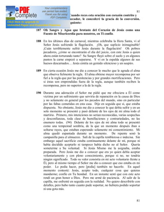 81
81
su (93) salvación. Cuando reces esta oración con corazón contrito y
con fe por algún pecador, le concederé la gracia de la conversión.
Esta oración es la siguiente:
187 Oh Sangre y Agua que brotaste del Corazón de Jesús como una
Fuente de Misericordia para nosotros, en Ti confío.
188 En los últimos días de carnaval, mientras celebraba la Hora Santa, vi al
Señor Jesús sufriendo la flagelación. ¡Oh, que suplicio inimaginable!
¡Cuán terriblemente sufrió Jesús durante la flagelación! Oh pobres
pecadores, ¿cómo se encontrarán el día del juicio, con este Jesús a quien
ahora están torturando tanto? Su Sangre fluyó sobre el suelo y en algunos
puntos la carne empezó a separarse. Y vi en la espalda algunos de sus
huesos descarnados… Jesús emitía un gemido silencioso y un suspiro.
189 En cierta ocasión Jesús me dio a conocer lo mucho que le agrada el alma
que observa fielmente la regla. El alma obtiene mayor recompensa por ser
fiel a la regla que por las penitencias y por grandes mortificaciones. Pero
si éstas son emprendidas fuera de la regla, aunque también reciben la
recompensa, pero no superior a la de la regla.
190 Durante una adoración el Señor me pidió que me ofreciera a Él como
victima por un sufrimiento que serviría de reparación en la causa de Dios
y no solamente en general por los pecados del mundo, sino en particular
por las faltas cometidas en esta casa. Dije en seguida que sí, que estaba
dispuesta. No obstante, Jesús me dio a conocer lo que debía sufrir y en un
solo momento se presentó y pasó delante de los ojos de mi alma todo el
martirio. Primero, mis intenciones no serian reconocidas, varias sospechas
y desconfianzas, toda clase de humillaciones y contrariedades, no las
enumero todas. (94) Delante de los ojos de mi alma todo se presentó
como una tempestad sombría, de la que un momento después iban a
soltarse rayos, que estaban esperando solamente mi consentimiento. Mi
alma quedó espantada durante un momento. De repente sonó la
campanilla para el almuerzo. Salí de la capilla temblorosa e indecisa. Sin
embargo aquel sacrificio estaba continuamente delante de mí, porque ni
había decidido aceptarlo ni tampoco había dicho no al Señor. Quería
someterme a Su voluntad. Si Jesús Mismo me la asignaba, estaba
preparada. Pero Jesús me dio a conocer que era yo quien debía aceptar
voluntariamente y con pleno conocimiento, porque si no, no tendría
ningún significado. Todo su valor consistía en mi acto voluntario frente a
Él, pero al mismo tiempo el Señor me dio a conocer que eso estaba en mi
poder. Lo podía hacer, pero [podía] también no hacerlo. En aquel
momento contesté: Jesús, acepto todo, cualquier cosa que quieras
mandarme; confío en Tu bondad. En un instante sentí que con este acto
rendí un gran honor a Dios. Pero me armé de paciencia. Al salir de la
capilla, me enfrenté en seguida con la realidad. No quiero describirlo con
detalles, pero hubo tanto cuanto pude soportar, no hubiera podido soportar
ni una gota más.
 